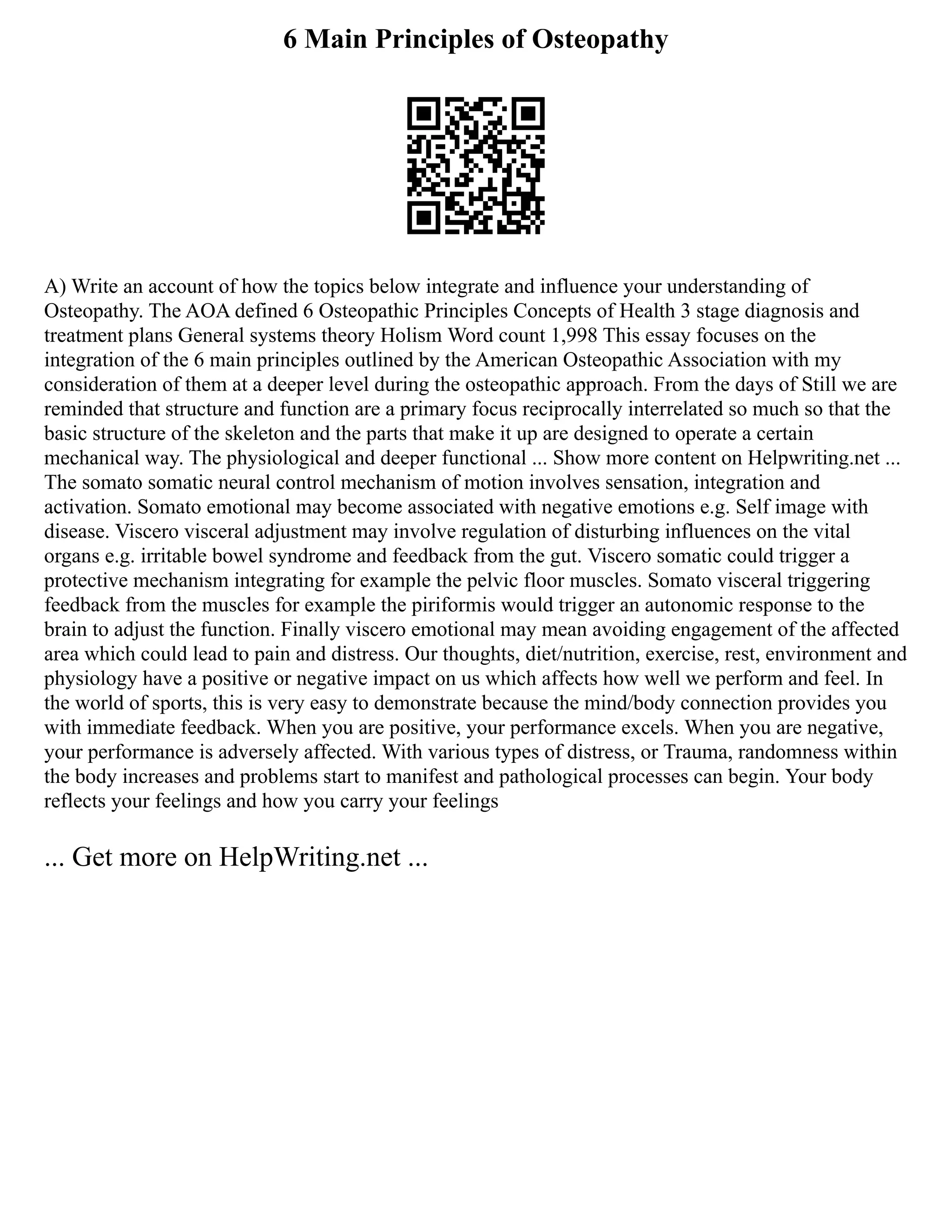 6 Main Principles of Osteopathy
A) Write an account of how the topics below integrate and influence your understanding of
Osteopathy. The AOA defined 6 Osteopathic Principles Concepts of Health 3 stage diagnosis and
treatment plans General systems theory Holism Word count 1,998 This essay focuses on the
integration of the 6 main principles outlined by the American Osteopathic Association with my
consideration of them at a deeper level during the osteopathic approach. From the days of Still we are
reminded that structure and function are a primary focus reciprocally interrelated so much so that the
basic structure of the skeleton and the parts that make it up are designed to operate a certain
mechanical way. The physiological and deeper functional ... Show more content on Helpwriting.net ...
The somato somatic neural control mechanism of motion involves sensation, integration and
activation. Somato emotional may become associated with negative emotions e.g. Self image with
disease. Viscero visceral adjustment may involve regulation of disturbing influences on the vital
organs e.g. irritable bowel syndrome and feedback from the gut. Viscero somatic could trigger a
protective mechanism integrating for example the pelvic floor muscles. Somato visceral triggering
feedback from the muscles for example the piriformis would trigger an autonomic response to the
brain to adjust the function. Finally viscero emotional may mean avoiding engagement of the affected
area which could lead to pain and distress. Our thoughts, diet/nutrition, exercise, rest, environment and
physiology have a positive or negative impact on us which affects how well we perform and feel. In
the world of sports, this is very easy to demonstrate because the mind/body connection provides you
with immediate feedback. When you are positive, your performance excels. When you are negative,
your performance is adversely affected. With various types of distress, or Trauma, randomness within
the body increases and problems start to manifest and pathological processes can begin. Your body
reflects your feelings and how you carry your feelings
... Get more on HelpWriting.net ...
 