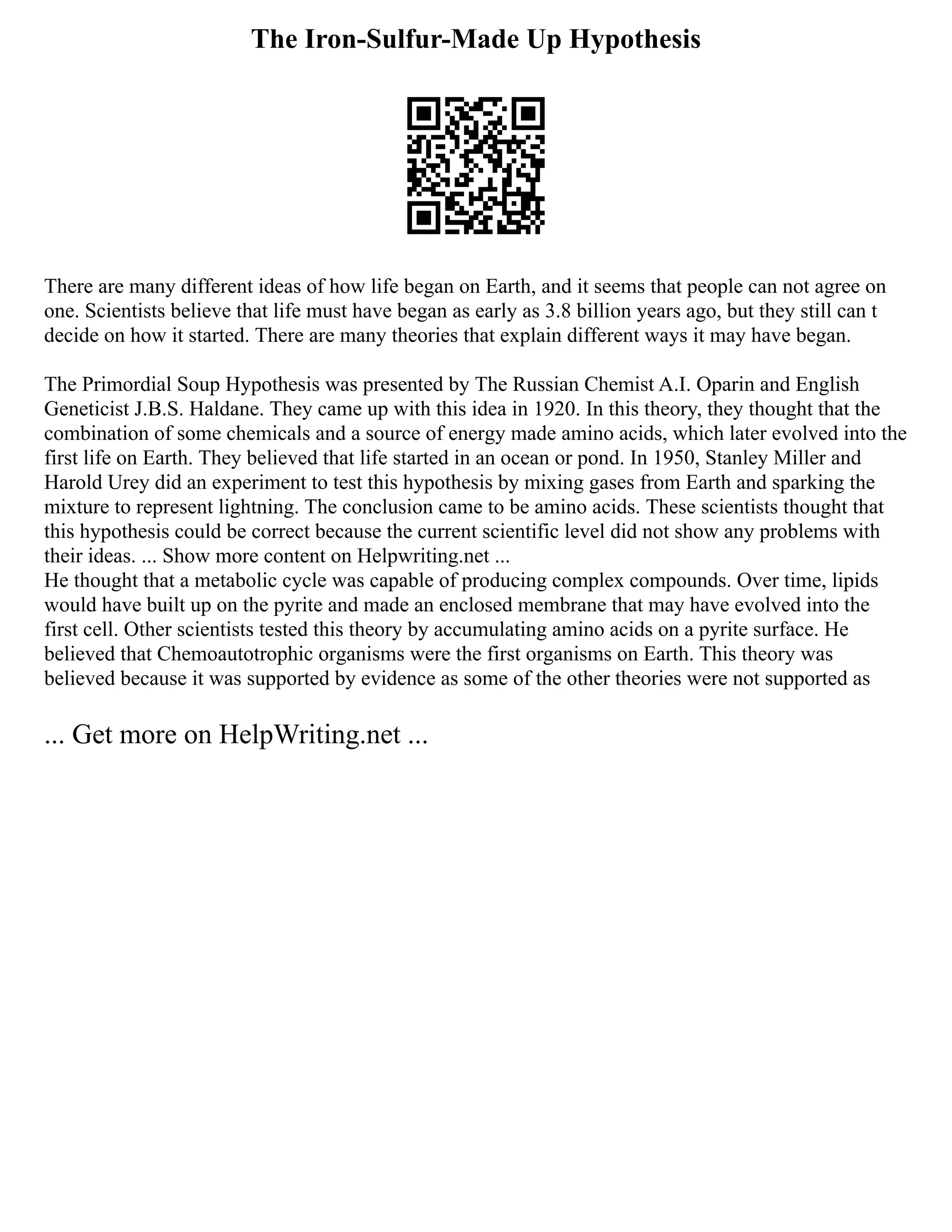 The Iron-Sulfur-Made Up Hypothesis
There are many different ideas of how life began on Earth, and it seems that people can not agree on
one. Scientists believe that life must have began as early as 3.8 billion years ago, but they still can t
decide on how it started. There are many theories that explain different ways it may have began.
The Primordial Soup Hypothesis was presented by The Russian Chemist A.I. Oparin and English
Geneticist J.B.S. Haldane. They came up with this idea in 1920. In this theory, they thought that the
combination of some chemicals and a source of energy made amino acids, which later evolved into the
first life on Earth. They believed that life started in an ocean or pond. In 1950, Stanley Miller and
Harold Urey did an experiment to test this hypothesis by mixing gases from Earth and sparking the
mixture to represent lightning. The conclusion came to be amino acids. These scientists thought that
this hypothesis could be correct because the current scientific level did not show any problems with
their ideas. ... Show more content on Helpwriting.net ...
He thought that a metabolic cycle was capable of producing complex compounds. Over time, lipids
would have built up on the pyrite and made an enclosed membrane that may have evolved into the
first cell. Other scientists tested this theory by accumulating amino acids on a pyrite surface. He
believed that Chemoautotrophic organisms were the first organisms on Earth. This theory was
believed because it was supported by evidence as some of the other theories were not supported as
... Get more on HelpWriting.net ...
 