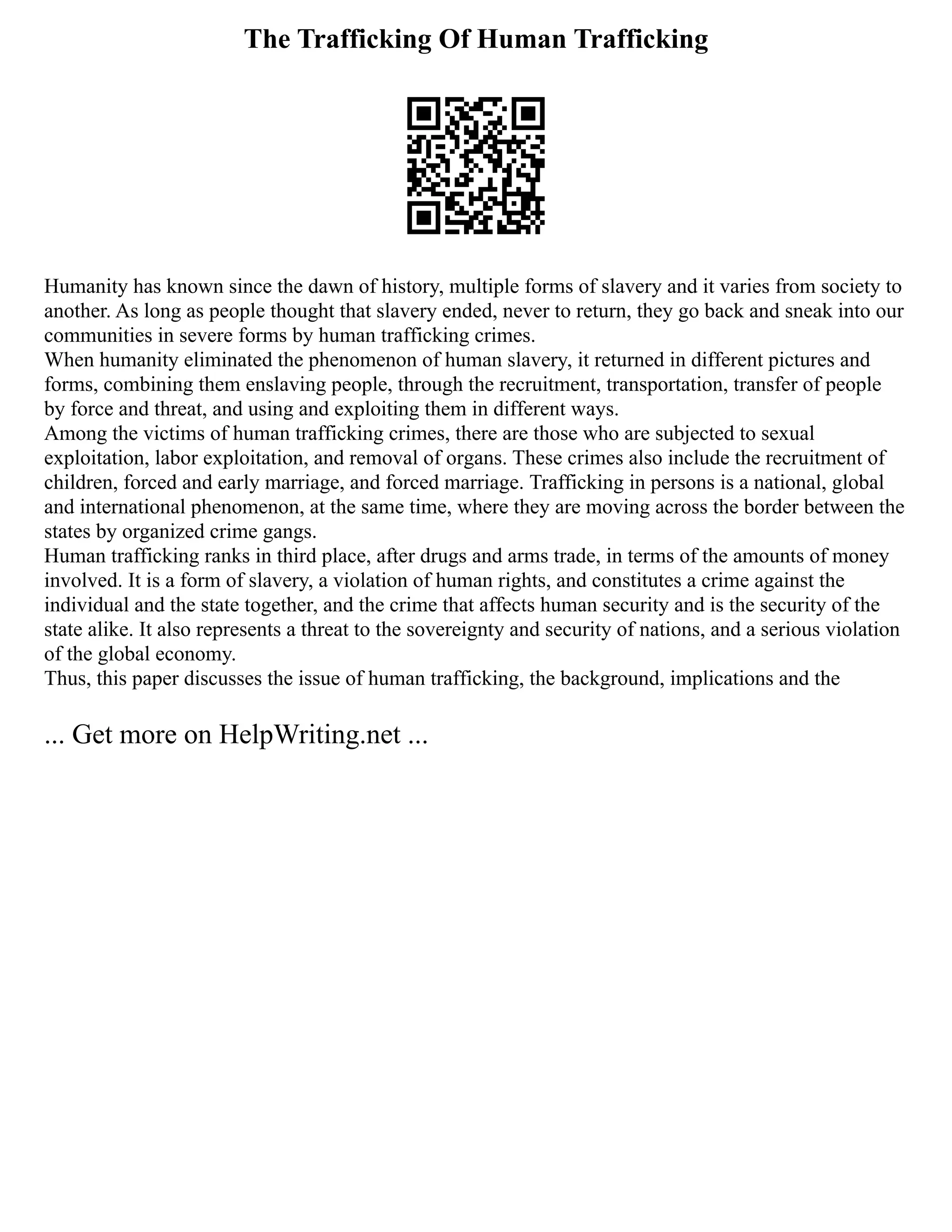 The Trafficking Of Human Trafficking
Humanity has known since the dawn of history, multiple forms of slavery and it varies from society to
another. As long as people thought that slavery ended, never to return, they go back and sneak into our
communities in severe forms by human trafficking crimes.
When humanity eliminated the phenomenon of human slavery, it returned in different pictures and
forms, combining them enslaving people, through the recruitment, transportation, transfer of people
by force and threat, and using and exploiting them in different ways.
Among the victims of human trafficking crimes, there are those who are subjected to sexual
exploitation, labor exploitation, and removal of organs. These crimes also include the recruitment of
children, forced and early marriage, and forced marriage. Trafficking in persons is a national, global
and international phenomenon, at the same time, where they are moving across the border between the
states by organized crime gangs.
Human trafficking ranks in third place, after drugs and arms trade, in terms of the amounts of money
involved. It is a form of slavery, a violation of human rights, and constitutes a crime against the
individual and the state together, and the crime that affects human security and is the security of the
state alike. It also represents a threat to the sovereignty and security of nations, and a serious violation
of the global economy.
Thus, this paper discusses the issue of human trafficking, the background, implications and the
... Get more on HelpWriting.net ...
 