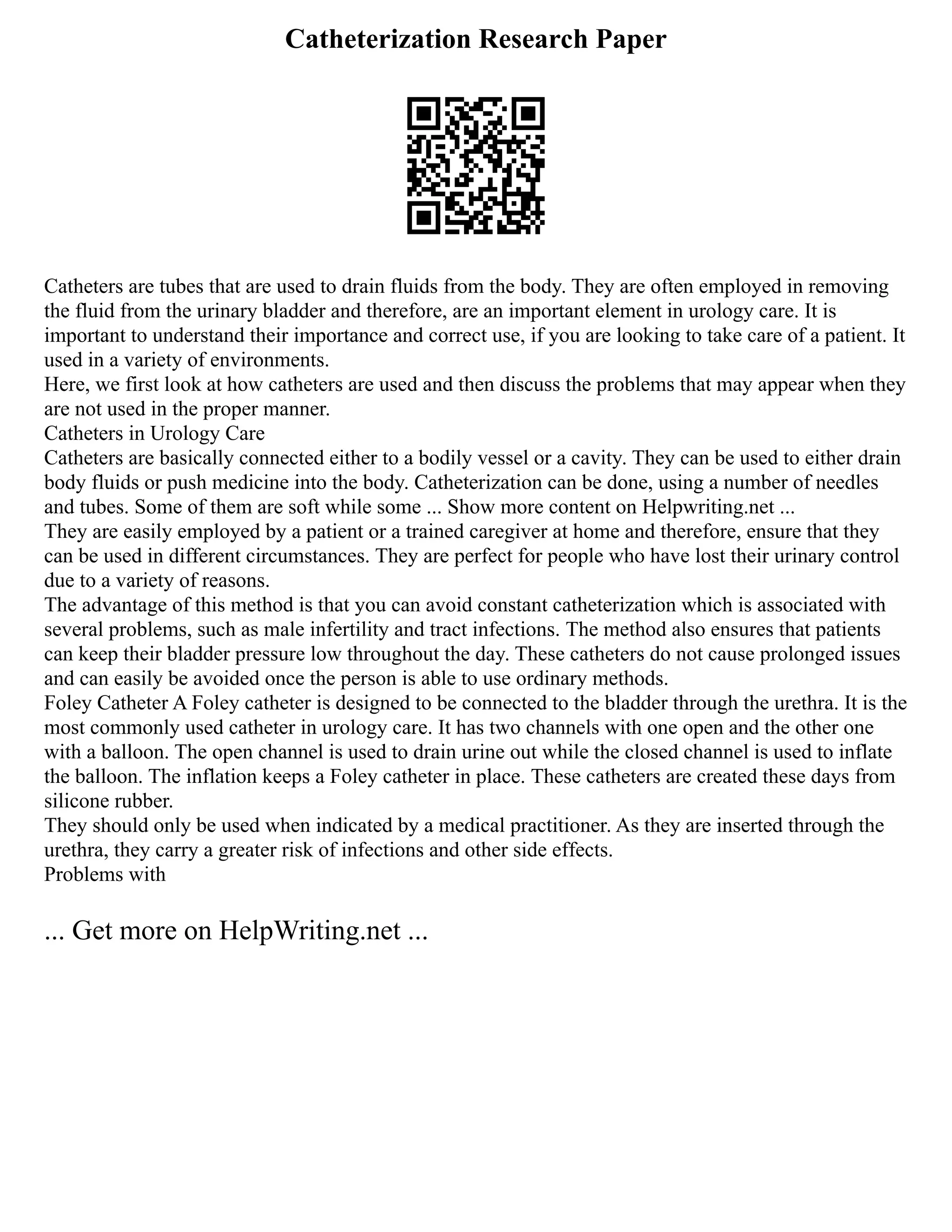 Catheterization Research Paper
Catheters are tubes that are used to drain fluids from the body. They are often employed in removing
the fluid from the urinary bladder and therefore, are an important element in urology care. It is
important to understand their importance and correct use, if you are looking to take care of a patient. It
used in a variety of environments.
Here, we first look at how catheters are used and then discuss the problems that may appear when they
are not used in the proper manner.
Catheters in Urology Care
Catheters are basically connected either to a bodily vessel or a cavity. They can be used to either drain
body fluids or push medicine into the body. Catheterization can be done, using a number of needles
and tubes. Some of them are soft while some ... Show more content on Helpwriting.net ...
They are easily employed by a patient or a trained caregiver at home and therefore, ensure that they
can be used in different circumstances. They are perfect for people who have lost their urinary control
due to a variety of reasons.
The advantage of this method is that you can avoid constant catheterization which is associated with
several problems, such as male infertility and tract infections. The method also ensures that patients
can keep their bladder pressure low throughout the day. These catheters do not cause prolonged issues
and can easily be avoided once the person is able to use ordinary methods.
Foley Catheter A Foley catheter is designed to be connected to the bladder through the urethra. It is the
most commonly used catheter in urology care. It has two channels with one open and the other one
with a balloon. The open channel is used to drain urine out while the closed channel is used to inflate
the balloon. The inflation keeps a Foley catheter in place. These catheters are created these days from
silicone rubber.
They should only be used when indicated by a medical practitioner. As they are inserted through the
urethra, they carry a greater risk of infections and other side effects.
Problems with
... Get more on HelpWriting.net ...
 