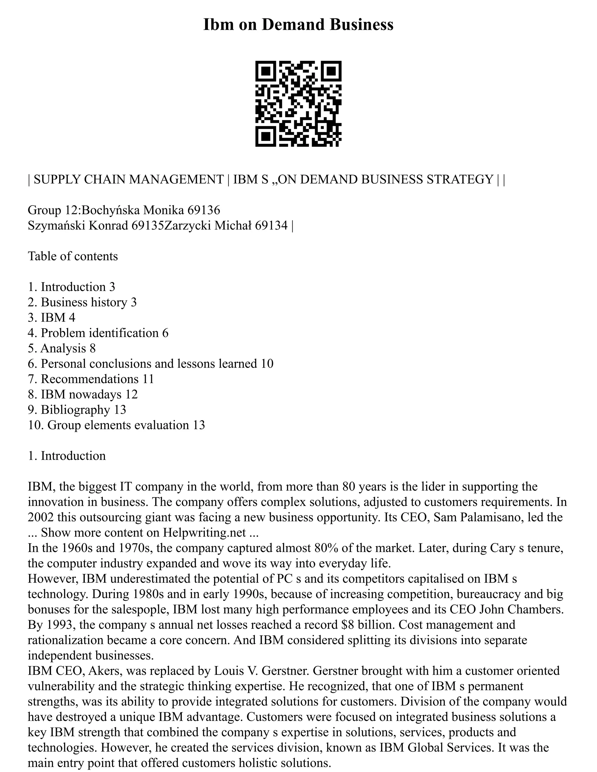 Ibm on Demand Business
| SUPPLY CHAIN MANAGEMENT | IBM S „ON DEMAND BUSINESS STRATEGY | |
Group 12:Bochyńska Monika 69136
Szymański Konrad 69135Zarzycki Michał 69134 |
Table of contents
1. Introduction 3
2. Business history 3
3. IBM 4
4. Problem identification 6
5. Analysis 8
6. Personal conclusions and lessons learned 10
7. Recommendations 11
8. IBM nowadays 12
9. Bibliography 13
10. Group elements evaluation 13
1. Introduction
IBM, the biggest IT company in the world, from more than 80 years is the lider in supporting the
innovation in business. The company offers complex solutions, adjusted to customers requirements. In
2002 this outsourcing giant was facing a new business opportunity. Its CEO, Sam Palamisano, led the
... Show more content on Helpwriting.net ...
In the 1960s and 1970s, the company captured almost 80% of the market. Later, during Cary s tenure,
the computer industry expanded and wove its way into everyday life.
However, IBM underestimated the potential of PC s and its competitors capitalised on IBM s
technology. During 1980s and in early 1990s, because of increasing competition, bureaucracy and big
bonuses for the salespople, IBM lost many high performance employees and its CEO John Chambers.
By 1993, the company s annual net losses reached a record $8 billion. Cost management and
rationalization became a core concern. And IBM considered splitting its divisions into separate
independent businesses.
IBM CEO, Akers, was replaced by Louis V. Gerstner. Gerstner brought with him a customer oriented
vulnerability and the strategic thinking expertise. He recognized, that one of IBM s permanent
strengths, was its ability to provide integrated solutions for customers. Division of the company would
have destroyed a unique IBM advantage. Customers were focused on integrated business solutions a
key IBM strength that combined the company s expertise in solutions, services, products and
technologies. However, he created the services division, known as IBM Global Services. It was the
main entry point that offered customers holistic solutions.
 