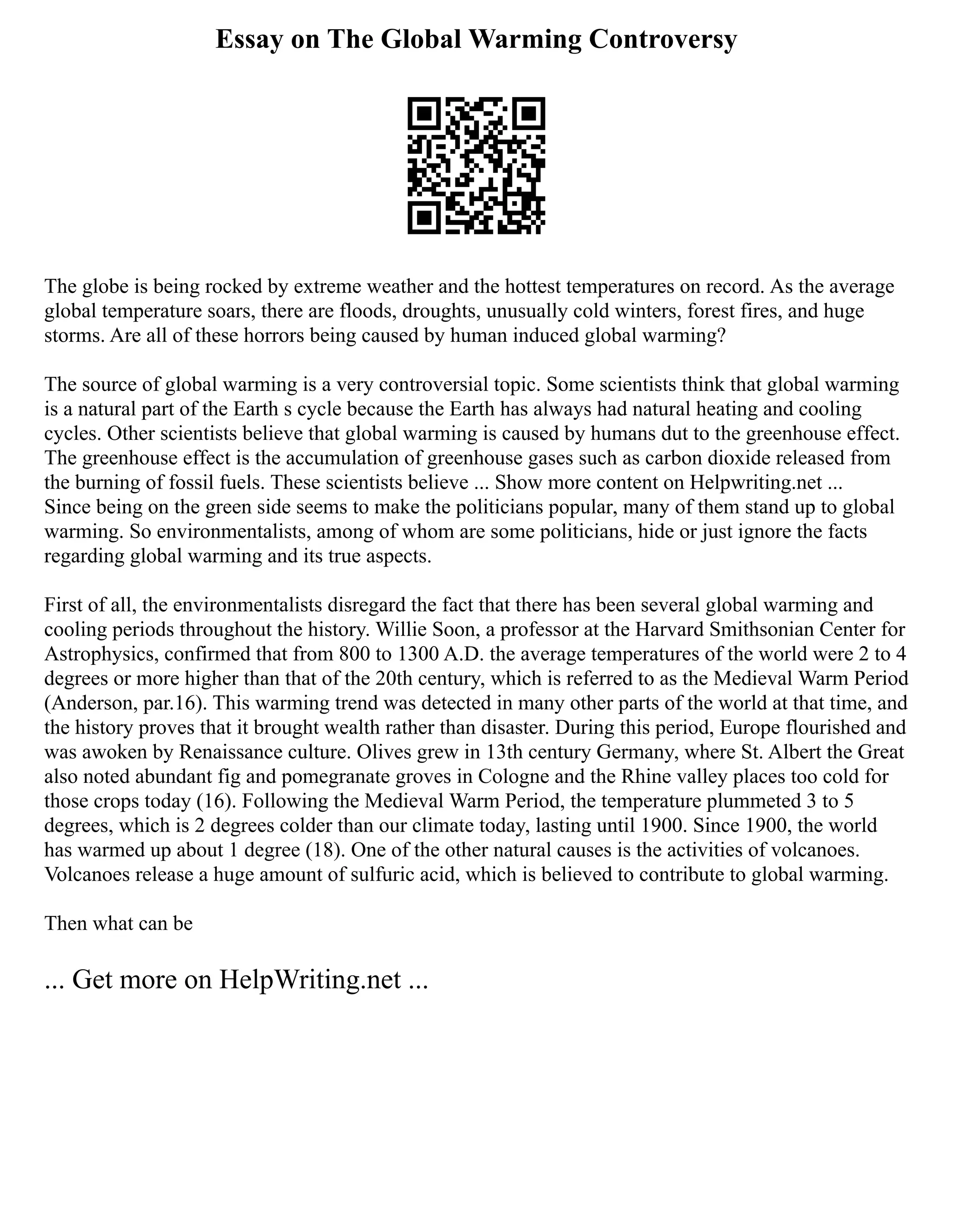 Essay on The Global Warming Controversy
The globe is being rocked by extreme weather and the hottest temperatures on record. As the average
global temperature soars, there are floods, droughts, unusually cold winters, forest fires, and huge
storms. Are all of these horrors being caused by human induced global warming?
The source of global warming is a very controversial topic. Some scientists think that global warming
is a natural part of the Earth s cycle because the Earth has always had natural heating and cooling
cycles. Other scientists believe that global warming is caused by humans dut to the greenhouse effect.
The greenhouse effect is the accumulation of greenhouse gases such as carbon dioxide released from
the burning of fossil fuels. These scientists believe ... Show more content on Helpwriting.net ...
Since being on the green side seems to make the politicians popular, many of them stand up to global
warming. So environmentalists, among of whom are some politicians, hide or just ignore the facts
regarding global warming and its true aspects.
First of all, the environmentalists disregard the fact that there has been several global warming and
cooling periods throughout the history. Willie Soon, a professor at the Harvard Smithsonian Center for
Astrophysics, confirmed that from 800 to 1300 A.D. the average temperatures of the world were 2 to 4
degrees or more higher than that of the 20th century, which is referred to as the Medieval Warm Period
(Anderson, par.16). This warming trend was detected in many other parts of the world at that time, and
the history proves that it brought wealth rather than disaster. During this period, Europe flourished and
was awoken by Renaissance culture. Olives grew in 13th century Germany, where St. Albert the Great
also noted abundant fig and pomegranate groves in Cologne and the Rhine valley places too cold for
those crops today (16). Following the Medieval Warm Period, the temperature plummeted 3 to 5
degrees, which is 2 degrees colder than our climate today, lasting until 1900. Since 1900, the world
has warmed up about 1 degree (18). One of the other natural causes is the activities of volcanoes.
Volcanoes release a huge amount of sulfuric acid, which is believed to contribute to global warming.
Then what can be
... Get more on HelpWriting.net ...
 