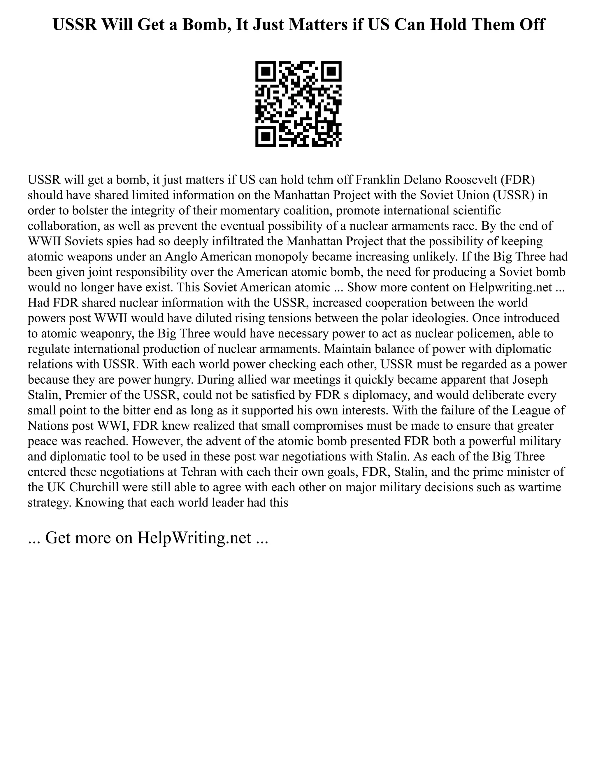 USSR Will Get a Bomb, It Just Matters if US Can Hold Them Off
USSR will get a bomb, it just matters if US can hold tehm off Franklin Delano Roosevelt (FDR)
should have shared limited information on the Manhattan Project with the Soviet Union (USSR) in
order to bolster the integrity of their momentary coalition, promote international scientific
collaboration, as well as prevent the eventual possibility of a nuclear armaments race. By the end of
WWII Soviets spies had so deeply infiltrated the Manhattan Project that the possibility of keeping
atomic weapons under an Anglo American monopoly became increasing unlikely. If the Big Three had
been given joint responsibility over the American atomic bomb, the need for producing a Soviet bomb
would no longer have exist. This Soviet American atomic ... Show more content on Helpwriting.net ...
Had FDR shared nuclear information with the USSR, increased cooperation between the world
powers post WWII would have diluted rising tensions between the polar ideologies. Once introduced
to atomic weaponry, the Big Three would have necessary power to act as nuclear policemen, able to
regulate international production of nuclear armaments. Maintain balance of power with diplomatic
relations with USSR. With each world power checking each other, USSR must be regarded as a power
because they are power hungry. During allied war meetings it quickly became apparent that Joseph
Stalin, Premier of the USSR, could not be satisfied by FDR s diplomacy, and would deliberate every
small point to the bitter end as long as it supported his own interests. With the failure of the League of
Nations post WWI, FDR knew realized that small compromises must be made to ensure that greater
peace was reached. However, the advent of the atomic bomb presented FDR both a powerful military
and diplomatic tool to be used in these post war negotiations with Stalin. As each of the Big Three
entered these negotiations at Tehran with each their own goals, FDR, Stalin, and the prime minister of
the UK Churchill were still able to agree with each other on major military decisions such as wartime
strategy. Knowing that each world leader had this
... Get more on HelpWriting.net ...
 