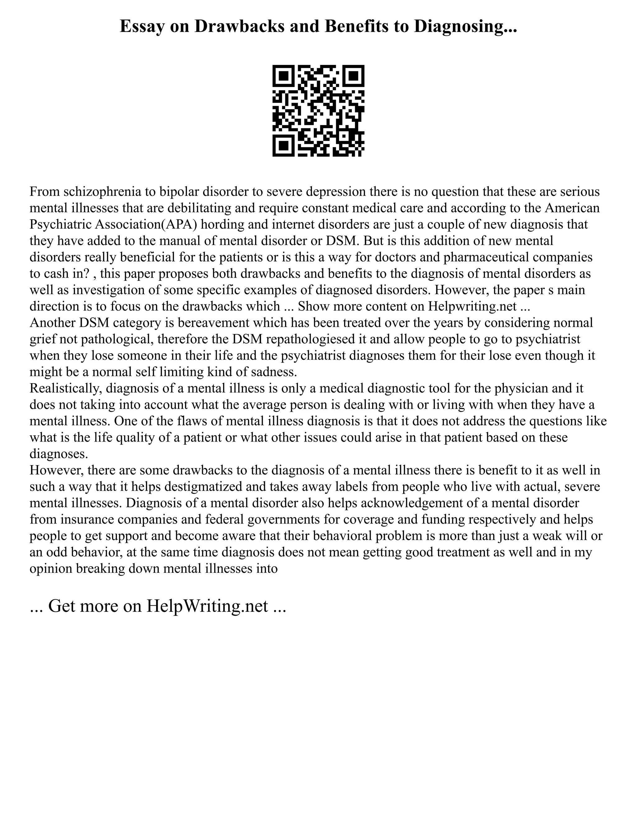 Essay on Drawbacks and Benefits to Diagnosing...
From schizophrenia to bipolar disorder to severe depression there is no question that these are serious
mental illnesses that are debilitating and require constant medical care and according to the American
Psychiatric Association(APA) hording and internet disorders are just a couple of new diagnosis that
they have added to the manual of mental disorder or DSM. But is this addition of new mental
disorders really beneficial for the patients or is this a way for doctors and pharmaceutical companies
to cash in? , this paper proposes both drawbacks and benefits to the diagnosis of mental disorders as
well as investigation of some specific examples of diagnosed disorders. However, the paper s main
direction is to focus on the drawbacks which ... Show more content on Helpwriting.net ...
Another DSM category is bereavement which has been treated over the years by considering normal
grief not pathological, therefore the DSM repathologiesed it and allow people to go to psychiatrist
when they lose someone in their life and the psychiatrist diagnoses them for their lose even though it
might be a normal self limiting kind of sadness.
Realistically, diagnosis of a mental illness is only a medical diagnostic tool for the physician and it
does not taking into account what the average person is dealing with or living with when they have a
mental illness. One of the flaws of mental illness diagnosis is that it does not address the questions like
what is the life quality of a patient or what other issues could arise in that patient based on these
diagnoses.
However, there are some drawbacks to the diagnosis of a mental illness there is benefit to it as well in
such a way that it helps destigmatized and takes away labels from people who live with actual, severe
mental illnesses. Diagnosis of a mental disorder also helps acknowledgement of a mental disorder
from insurance companies and federal governments for coverage and funding respectively and helps
people to get support and become aware that their behavioral problem is more than just a weak will or
an odd behavior, at the same time diagnosis does not mean getting good treatment as well and in my
opinion breaking down mental illnesses into
... Get more on HelpWriting.net ...
 