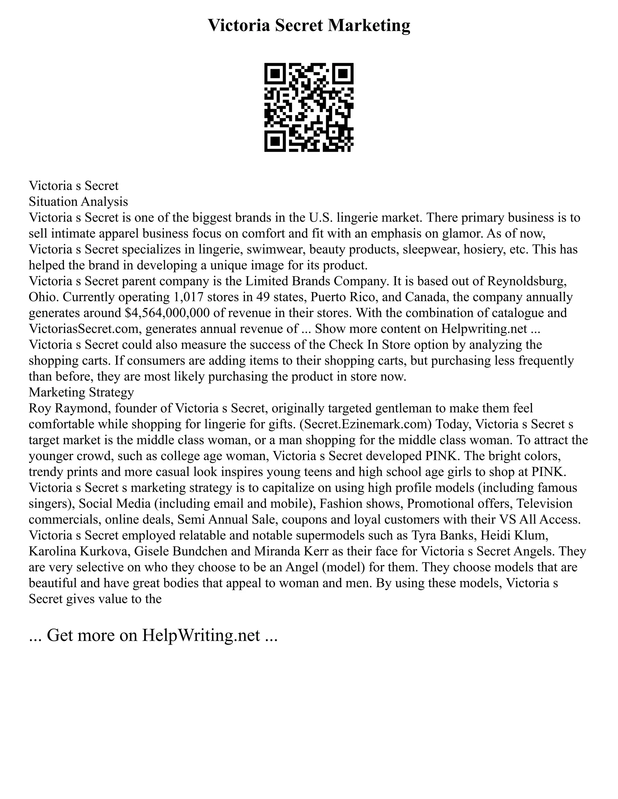 Victoria Secret Marketing
Victoria s Secret
Situation Analysis
Victoria s Secret is one of the biggest brands in the U.S. lingerie market. There primary business is to
sell intimate apparel business focus on comfort and fit with an emphasis on glamor. As of now,
Victoria s Secret specializes in lingerie, swimwear, beauty products, sleepwear, hosiery, etc. This has
helped the brand in developing a unique image for its product.
Victoria s Secret parent company is the Limited Brands Company. It is based out of Reynoldsburg,
Ohio. Currently operating 1,017 stores in 49 states, Puerto Rico, and Canada, the company annually
generates around $4,564,000,000 of revenue in their stores. With the combination of catalogue and
VictoriasSecret.com, generates annual revenue of ... Show more content on Helpwriting.net ...
Victoria s Secret could also measure the success of the Check In Store option by analyzing the
shopping carts. If consumers are adding items to their shopping carts, but purchasing less frequently
than before, they are most likely purchasing the product in store now.
Marketing Strategy
Roy Raymond, founder of Victoria s Secret, originally targeted gentleman to make them feel
comfortable while shopping for lingerie for gifts. (Secret.Ezinemark.com) Today, Victoria s Secret s
target market is the middle class woman, or a man shopping for the middle class woman. To attract the
younger crowd, such as college age woman, Victoria s Secret developed PINK. The bright colors,
trendy prints and more casual look inspires young teens and high school age girls to shop at PINK.
Victoria s Secret s marketing strategy is to capitalize on using high profile models (including famous
singers), Social Media (including email and mobile), Fashion shows, Promotional offers, Television
commercials, online deals, Semi Annual Sale, coupons and loyal customers with their VS All Access.
Victoria s Secret employed relatable and notable supermodels such as Tyra Banks, Heidi Klum,
Karolina Kurkova, Gisele Bundchen and Miranda Kerr as their face for Victoria s Secret Angels. They
are very selective on who they choose to be an Angel (model) for them. They choose models that are
beautiful and have great bodies that appeal to woman and men. By using these models, Victoria s
Secret gives value to the
... Get more on HelpWriting.net ...
 