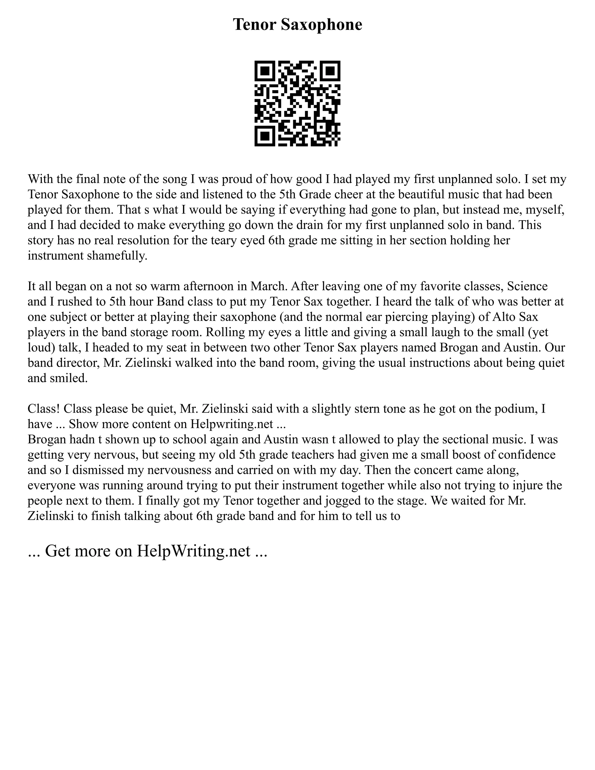 Tenor Saxophone
With the final note of the song I was proud of how good I had played my first unplanned solo. I set my
Tenor Saxophone to the side and listened to the 5th Grade cheer at the beautiful music that had been
played for them. That s what I would be saying if everything had gone to plan, but instead me, myself,
and I had decided to make everything go down the drain for my first unplanned solo in band. This
story has no real resolution for the teary eyed 6th grade me sitting in her section holding her
instrument shamefully.
It all began on a not so warm afternoon in March. After leaving one of my favorite classes, Science
and I rushed to 5th hour Band class to put my Tenor Sax together. I heard the talk of who was better at
one subject or better at playing their saxophone (and the normal ear piercing playing) of Alto Sax
players in the band storage room. Rolling my eyes a little and giving a small laugh to the small (yet
loud) talk, I headed to my seat in between two other Tenor Sax players named Brogan and Austin. Our
band director, Mr. Zielinski walked into the band room, giving the usual instructions about being quiet
and smiled.
Class! Class please be quiet, Mr. Zielinski said with a slightly stern tone as he got on the podium, I
have ... Show more content on Helpwriting.net ...
Brogan hadn t shown up to school again and Austin wasn t allowed to play the sectional music. I was
getting very nervous, but seeing my old 5th grade teachers had given me a small boost of confidence
and so I dismissed my nervousness and carried on with my day. Then the concert came along,
everyone was running around trying to put their instrument together while also not trying to injure the
people next to them. I finally got my Tenor together and jogged to the stage. We waited for Mr.
Zielinski to finish talking about 6th grade band and for him to tell us to
... Get more on HelpWriting.net ...
 