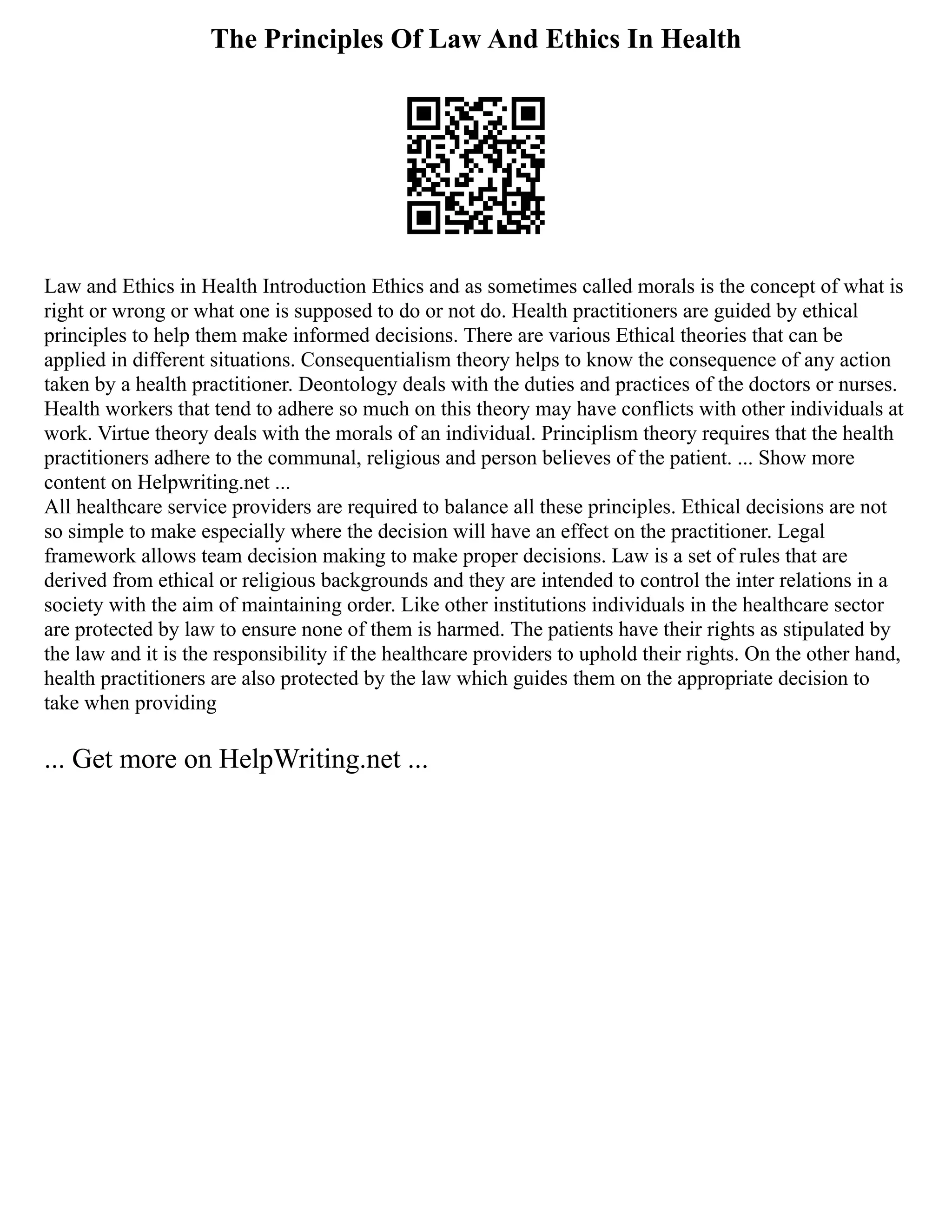 The Principles Of Law And Ethics In Health
Law and Ethics in Health Introduction Ethics and as sometimes called morals is the concept of what is
right or wrong or what one is supposed to do or not do. Health practitioners are guided by ethical
principles to help them make informed decisions. There are various Ethical theories that can be
applied in different situations. Consequentialism theory helps to know the consequence of any action
taken by a health practitioner. Deontology deals with the duties and practices of the doctors or nurses.
Health workers that tend to adhere so much on this theory may have conflicts with other individuals at
work. Virtue theory deals with the morals of an individual. Principlism theory requires that the health
practitioners adhere to the communal, religious and person believes of the patient. ... Show more
content on Helpwriting.net ...
All healthcare service providers are required to balance all these principles. Ethical decisions are not
so simple to make especially where the decision will have an effect on the practitioner. Legal
framework allows team decision making to make proper decisions. Law is a set of rules that are
derived from ethical or religious backgrounds and they are intended to control the inter relations in a
society with the aim of maintaining order. Like other institutions individuals in the healthcare sector
are protected by law to ensure none of them is harmed. The patients have their rights as stipulated by
the law and it is the responsibility if the healthcare providers to uphold their rights. On the other hand,
health practitioners are also protected by the law which guides them on the appropriate decision to
take when providing
... Get more on HelpWriting.net ...
 