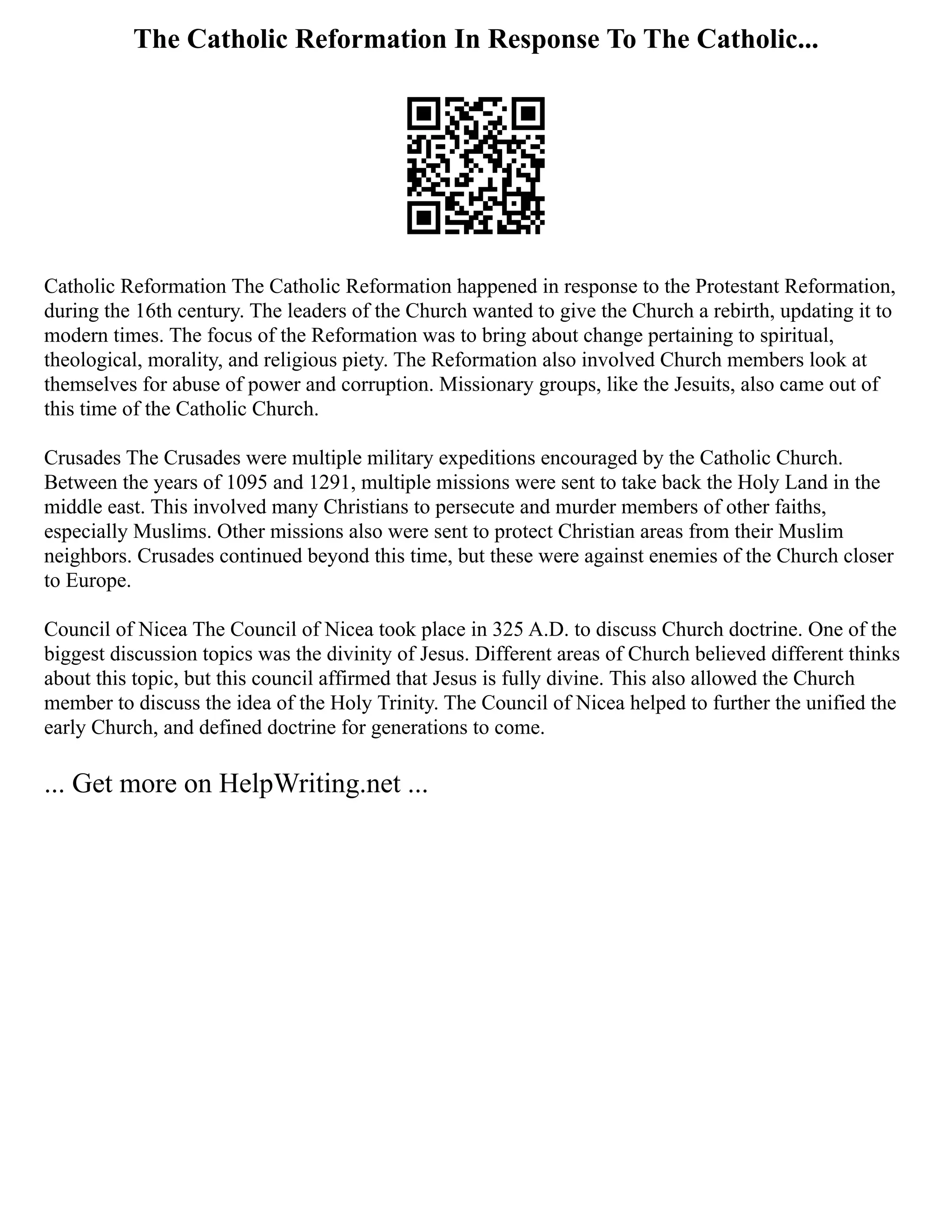 The Catholic Reformation In Response To The Catholic...
Catholic Reformation The Catholic Reformation happened in response to the Protestant Reformation,
during the 16th century. The leaders of the Church wanted to give the Church a rebirth, updating it to
modern times. The focus of the Reformation was to bring about change pertaining to spiritual,
theological, morality, and religious piety. The Reformation also involved Church members look at
themselves for abuse of power and corruption. Missionary groups, like the Jesuits, also came out of
this time of the Catholic Church.
Crusades The Crusades were multiple military expeditions encouraged by the Catholic Church.
Between the years of 1095 and 1291, multiple missions were sent to take back the Holy Land in the
middle east. This involved many Christians to persecute and murder members of other faiths,
especially Muslims. Other missions also were sent to protect Christian areas from their Muslim
neighbors. Crusades continued beyond this time, but these were against enemies of the Church closer
to Europe.
Council of Nicea The Council of Nicea took place in 325 A.D. to discuss Church doctrine. One of the
biggest discussion topics was the divinity of Jesus. Different areas of Church believed different thinks
about this topic, but this council affirmed that Jesus is fully divine. This also allowed the Church
member to discuss the idea of the Holy Trinity. The Council of Nicea helped to further the unified the
early Church, and defined doctrine for generations to come.
... Get more on HelpWriting.net ...
 