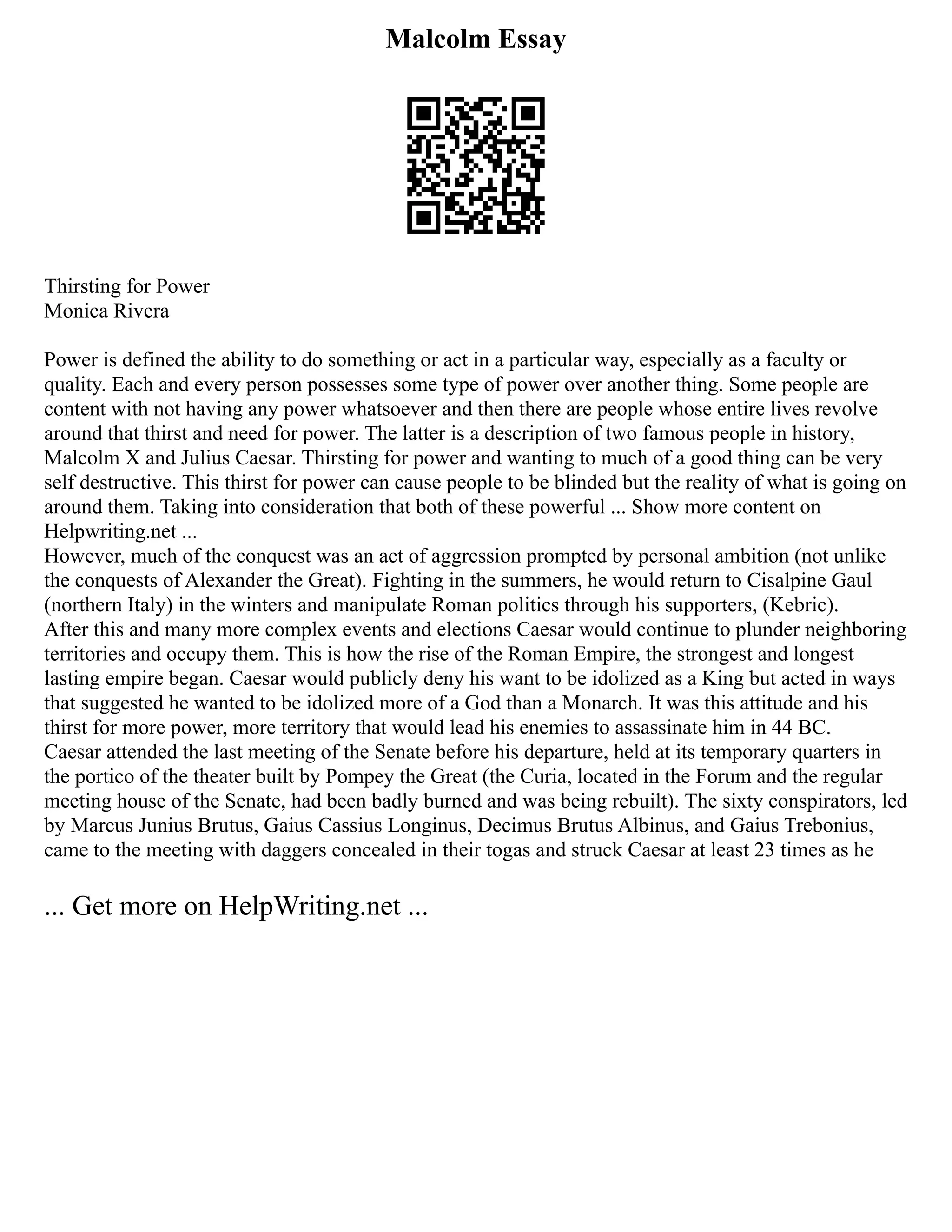 Malcolm Essay
Thirsting for Power
Monica Rivera
Power is defined the ability to do something or act in a particular way, especially as a faculty or
quality. Each and every person possesses some type of power over another thing. Some people are
content with not having any power whatsoever and then there are people whose entire lives revolve
around that thirst and need for power. The latter is a description of two famous people in history,
Malcolm X and Julius Caesar. Thirsting for power and wanting to much of a good thing can be very
self destructive. This thirst for power can cause people to be blinded but the reality of what is going on
around them. Taking into consideration that both of these powerful ... Show more content on
Helpwriting.net ...
However, much of the conquest was an act of aggression prompted by personal ambition (not unlike
the conquests of Alexander the Great). Fighting in the summers, he would return to Cisalpine Gaul
(northern Italy) in the winters and manipulate Roman politics through his supporters, (Kebric).
After this and many more complex events and elections Caesar would continue to plunder neighboring
territories and occupy them. This is how the rise of the Roman Empire, the strongest and longest
lasting empire began. Caesar would publicly deny his want to be idolized as a King but acted in ways
that suggested he wanted to be idolized more of a God than a Monarch. It was this attitude and his
thirst for more power, more territory that would lead his enemies to assassinate him in 44 BC.
Caesar attended the last meeting of the Senate before his departure, held at its temporary quarters in
the portico of the theater built by Pompey the Great (the Curia, located in the Forum and the regular
meeting house of the Senate, had been badly burned and was being rebuilt). The sixty conspirators, led
by Marcus Junius Brutus, Gaius Cassius Longinus, Decimus Brutus Albinus, and Gaius Trebonius,
came to the meeting with daggers concealed in their togas and struck Caesar at least 23 times as he
... Get more on HelpWriting.net ...
 