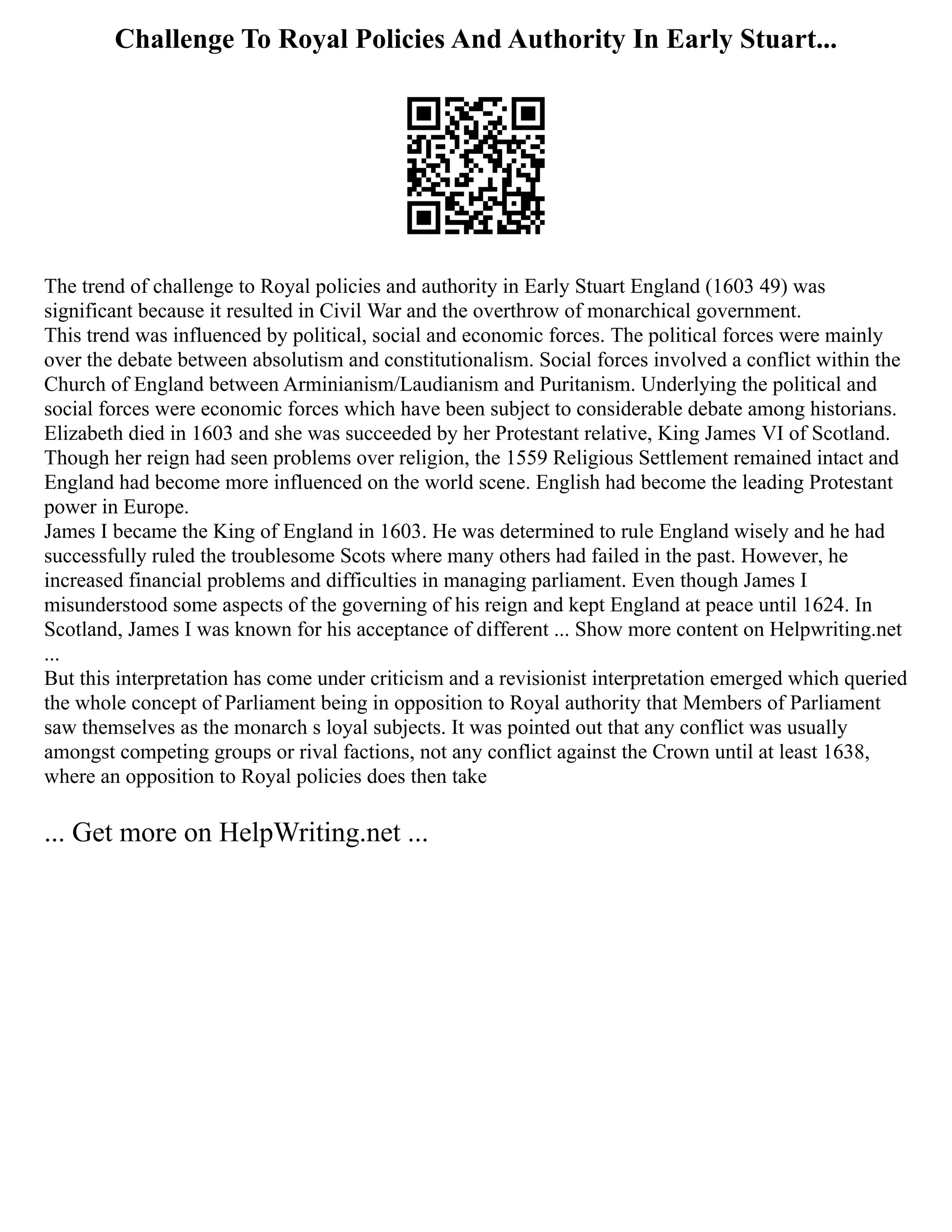 Challenge To Royal Policies And Authority In Early Stuart...
The trend of challenge to Royal policies and authority in Early Stuart England (1603 49) was
significant because it resulted in Civil War and the overthrow of monarchical government.
This trend was influenced by political, social and economic forces. The political forces were mainly
over the debate between absolutism and constitutionalism. Social forces involved a conflict within the
Church of England between Arminianism/Laudianism and Puritanism. Underlying the political and
social forces were economic forces which have been subject to considerable debate among historians.
Elizabeth died in 1603 and she was succeeded by her Protestant relative, King James VI of Scotland.
Though her reign had seen problems over religion, the 1559 Religious Settlement remained intact and
England had become more influenced on the world scene. English had become the leading Protestant
power in Europe.
James I became the King of England in 1603. He was determined to rule England wisely and he had
successfully ruled the troublesome Scots where many others had failed in the past. However, he
increased financial problems and difficulties in managing parliament. Even though James I
misunderstood some aspects of the governing of his reign and kept England at peace until 1624. In
Scotland, James I was known for his acceptance of different ... Show more content on Helpwriting.net
...
But this interpretation has come under criticism and a revisionist interpretation emerged which queried
the whole concept of Parliament being in opposition to Royal authority that Members of Parliament
saw themselves as the monarch s loyal subjects. It was pointed out that any conflict was usually
amongst competing groups or rival factions, not any conflict against the Crown until at least 1638,
where an opposition to Royal policies does then take
... Get more on HelpWriting.net ...
 