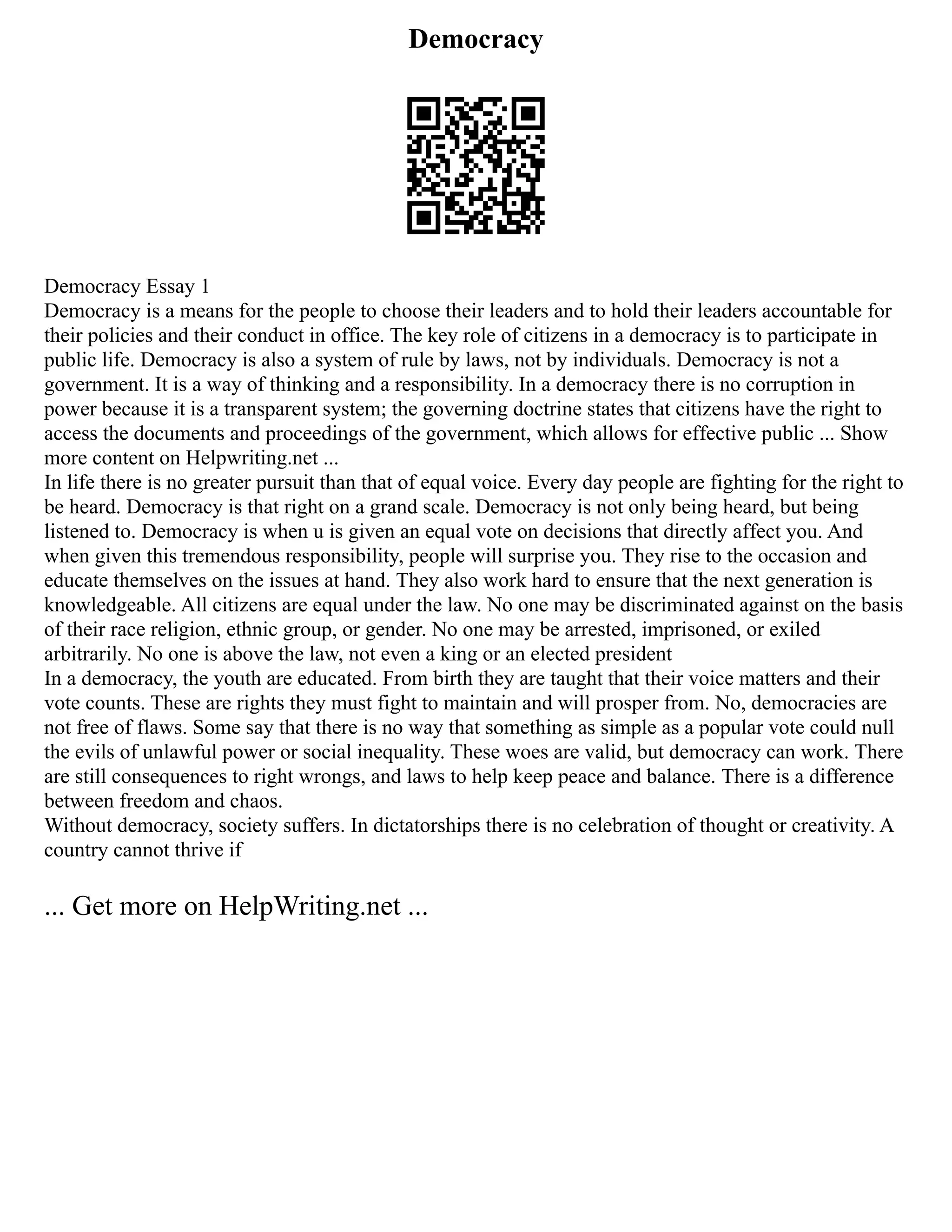 Democracy
Democracy Essay 1
Democracy is a means for the people to choose their leaders and to hold their leaders accountable for
their policies and their conduct in office. The key role of citizens in a democracy is to participate in
public life. Democracy is also a system of rule by laws, not by individuals. Democracy is not a
government. It is a way of thinking and a responsibility. In a democracy there is no corruption in
power because it is a transparent system; the governing doctrine states that citizens have the right to
access the documents and proceedings of the government, which allows for effective public ... Show
more content on Helpwriting.net ...
In life there is no greater pursuit than that of equal voice. Every day people are fighting for the right to
be heard. Democracy is that right on a grand scale. Democracy is not only being heard, but being
listened to. Democracy is when u is given an equal vote on decisions that directly affect you. And
when given this tremendous responsibility, people will surprise you. They rise to the occasion and
educate themselves on the issues at hand. They also work hard to ensure that the next generation is
knowledgeable. All citizens are equal under the law. No one may be discriminated against on the basis
of their race religion, ethnic group, or gender. No one may be arrested, imprisoned, or exiled
arbitrarily. No one is above the law, not even a king or an elected president
In a democracy, the youth are educated. From birth they are taught that their voice matters and their
vote counts. These are rights they must fight to maintain and will prosper from. No, democracies are
not free of flaws. Some say that there is no way that something as simple as a popular vote could null
the evils of unlawful power or social inequality. These woes are valid, but democracy can work. There
are still consequences to right wrongs, and laws to help keep peace and balance. There is a difference
between freedom and chaos.
Without democracy, society suffers. In dictatorships there is no celebration of thought or creativity. A
country cannot thrive if
... Get more on HelpWriting.net ...
 