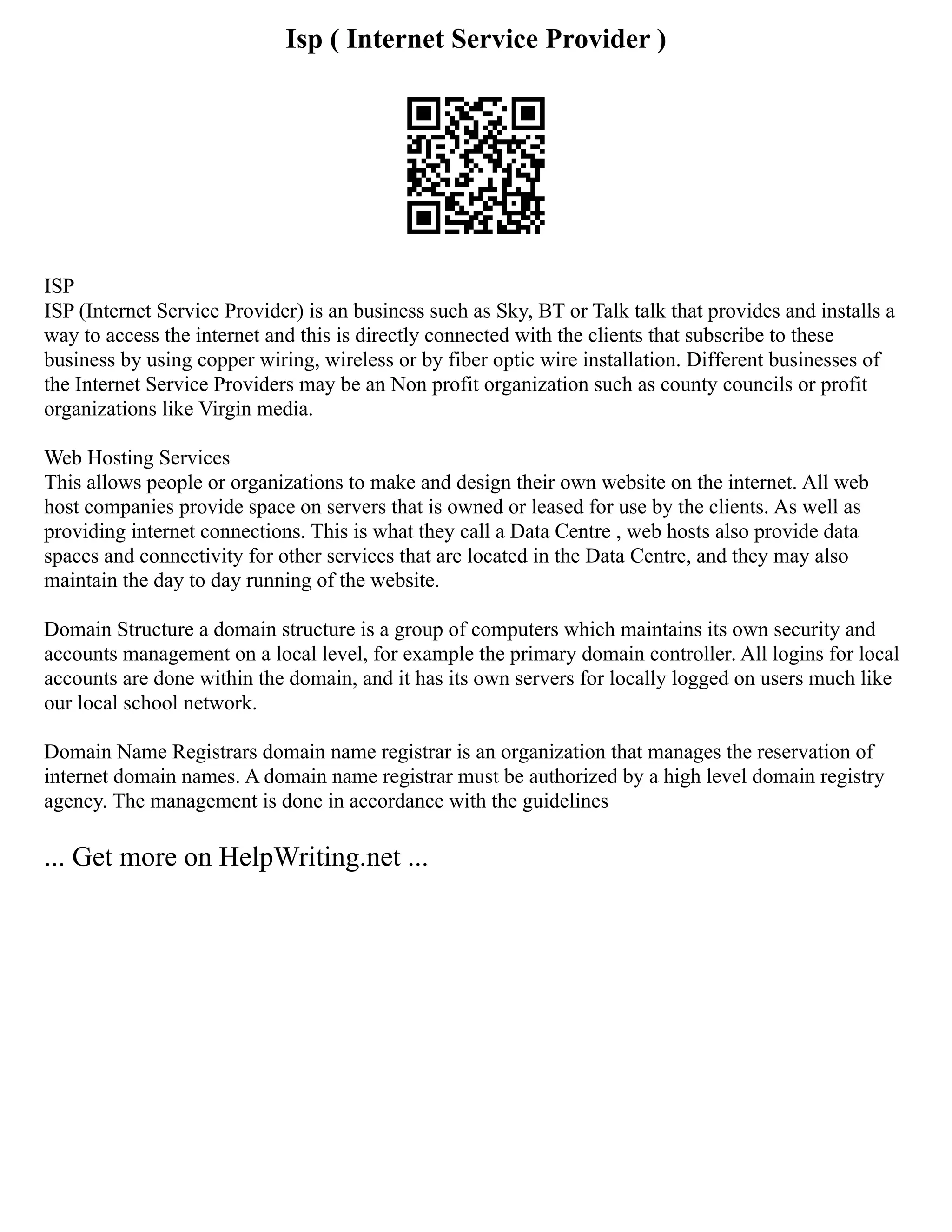 Isp ( Internet Service Provider )
ISP
ISP (Internet Service Provider) is an business such as Sky, BT or Talk talk that provides and installs a
way to access the internet and this is directly connected with the clients that subscribe to these
business by using copper wiring, wireless or by fiber optic wire installation. Different businesses of
the Internet Service Providers may be an Non profit organization such as county councils or profit
organizations like Virgin media.
Web Hosting Services
This allows people or organizations to make and design their own website on the internet. All web
host companies provide space on servers that is owned or leased for use by the clients. As well as
providing internet connections. This is what they call a Data Centre , web hosts also provide data
spaces and connectivity for other services that are located in the Data Centre, and they may also
maintain the day to day running of the website.
Domain Structure a domain structure is a group of computers which maintains its own security and
accounts management on a local level, for example the primary domain controller. All logins for local
accounts are done within the domain, and it has its own servers for locally logged on users much like
our local school network.
Domain Name Registrars domain name registrar is an organization that manages the reservation of
internet domain names. A domain name registrar must be authorized by a high level domain registry
agency. The management is done in accordance with the guidelines
... Get more on HelpWriting.net ...
 
