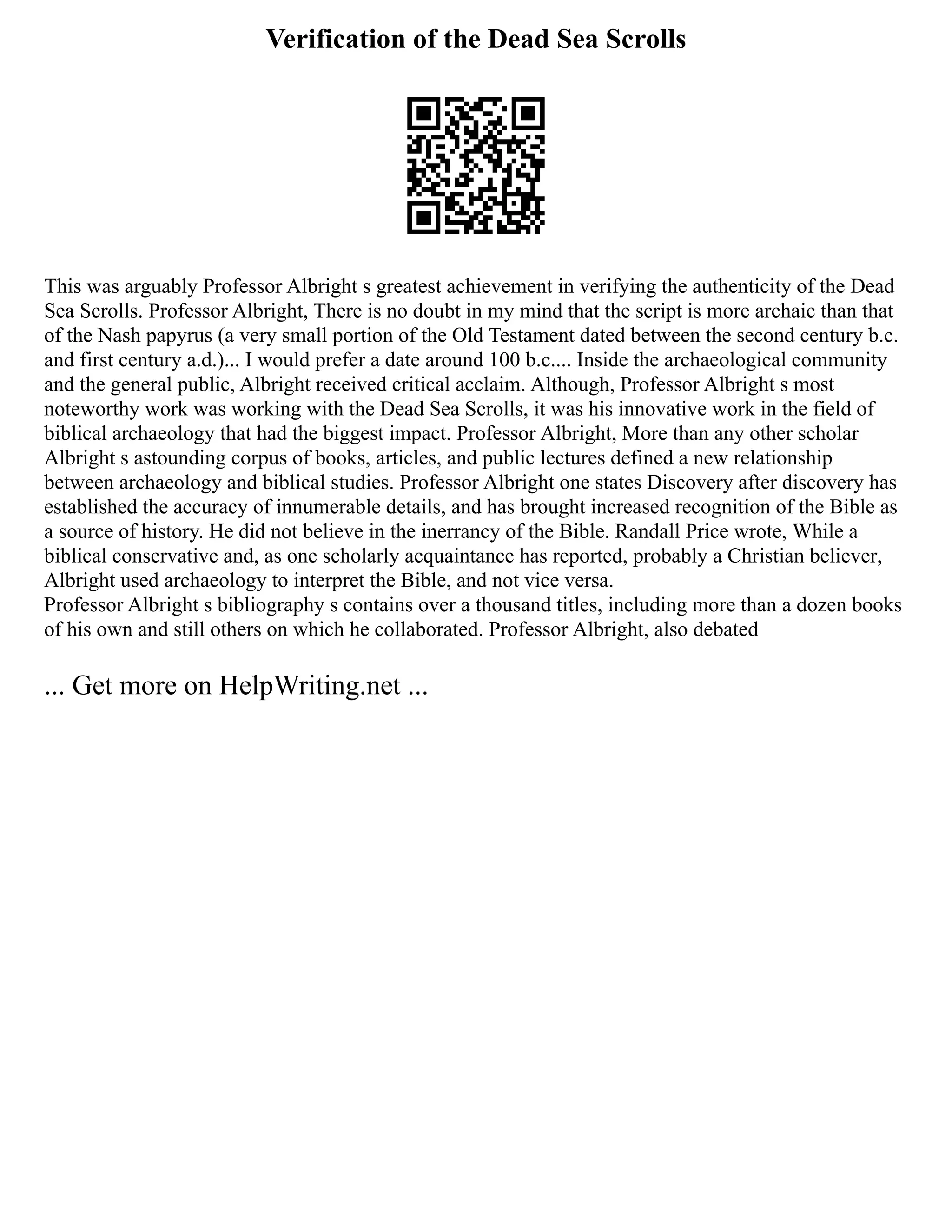 Verification of the Dead Sea Scrolls
This was arguably Professor Albright s greatest achievement in verifying the authenticity of the Dead
Sea Scrolls. Professor Albright, There is no doubt in my mind that the script is more archaic than that
of the Nash papyrus (a very small portion of the Old Testament dated between the second century b.c.
and first century a.d.)... I would prefer a date around 100 b.c.... Inside the archaeological community
and the general public, Albright received critical acclaim. Although, Professor Albright s most
noteworthy work was working with the Dead Sea Scrolls, it was his innovative work in the field of
biblical archaeology that had the biggest impact. Professor Albright, More than any other scholar
Albright s astounding corpus of books, articles, and public lectures defined a new relationship
between archaeology and biblical studies. Professor Albright one states Discovery after discovery has
established the accuracy of innumerable details, and has brought increased recognition of the Bible as
a source of history. He did not believe in the inerrancy of the Bible. Randall Price wrote, While a
biblical conservative and, as one scholarly acquaintance has reported, probably a Christian believer,
Albright used archaeology to interpret the Bible, and not vice versa.
Professor Albright s bibliography s contains over a thousand titles, including more than a dozen books
of his own and still others on which he collaborated. Professor Albright, also debated
... Get more on HelpWriting.net ...
 
