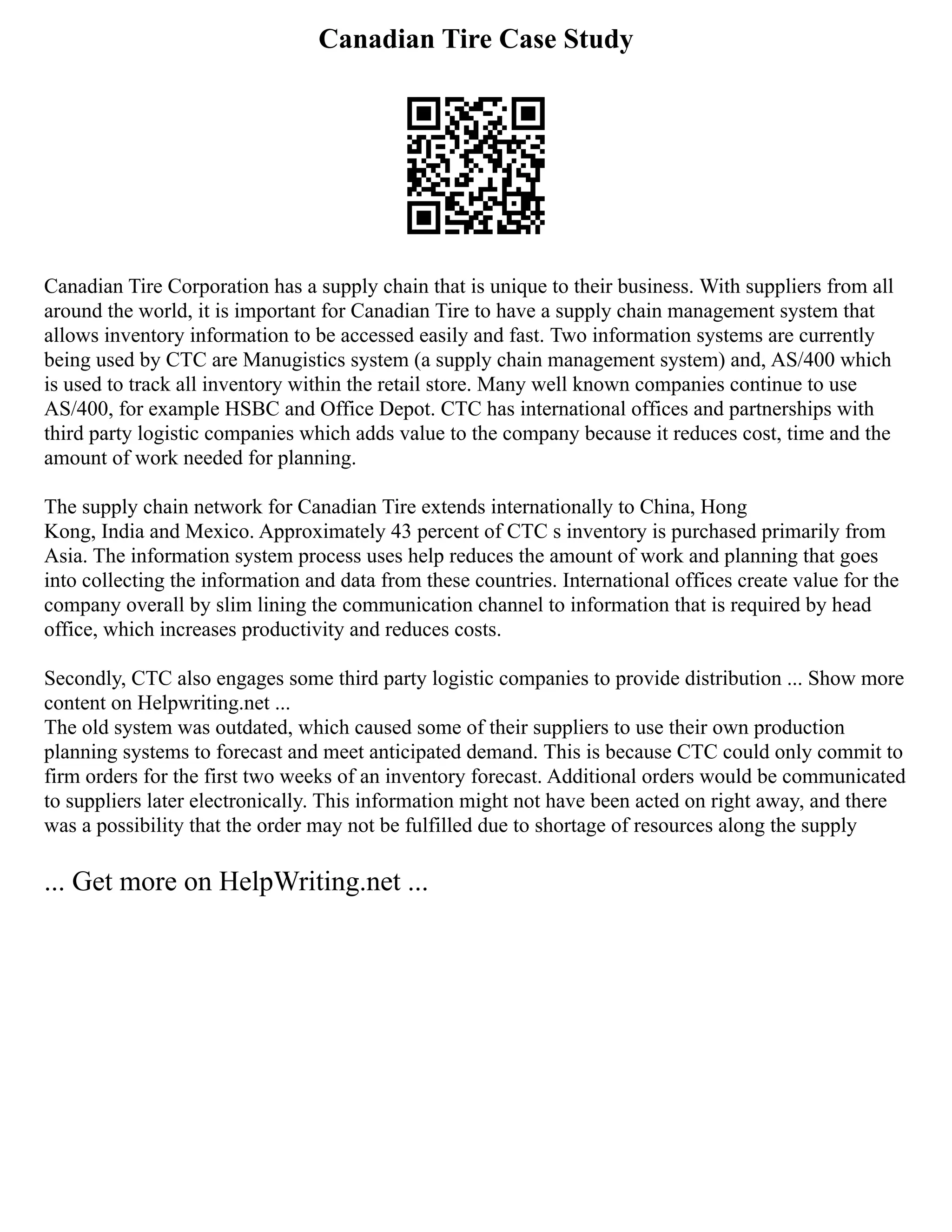 Canadian Tire Case Study
Canadian Tire Corporation has a supply chain that is unique to their business. With suppliers from all
around the world, it is important for Canadian Tire to have a supply chain management system that
allows inventory information to be accessed easily and fast. Two information systems are currently
being used by CTC are Manugistics system (a supply chain management system) and, AS/400 which
is used to track all inventory within the retail store. Many well known companies continue to use
AS/400, for example HSBC and Office Depot. CTC has international offices and partnerships with
third party logistic companies which adds value to the company because it reduces cost, time and the
amount of work needed for planning.
The supply chain network for Canadian Tire extends internationally to China, Hong
Kong, India and Mexico. Approximately 43 percent of CTC s inventory is purchased primarily from
Asia. The information system process uses help reduces the amount of work and planning that goes
into collecting the information and data from these countries. International offices create value for the
company overall by slim lining the communication channel to information that is required by head
office, which increases productivity and reduces costs.
Secondly, CTC also engages some third party logistic companies to provide distribution ... Show more
content on Helpwriting.net ...
The old system was outdated, which caused some of their suppliers to use their own production
planning systems to forecast and meet anticipated demand. This is because CTC could only commit to
firm orders for the first two weeks of an inventory forecast. Additional orders would be communicated
to suppliers later electronically. This information might not have been acted on right away, and there
was a possibility that the order may not be fulfilled due to shortage of resources along the supply
... Get more on HelpWriting.net ...
 