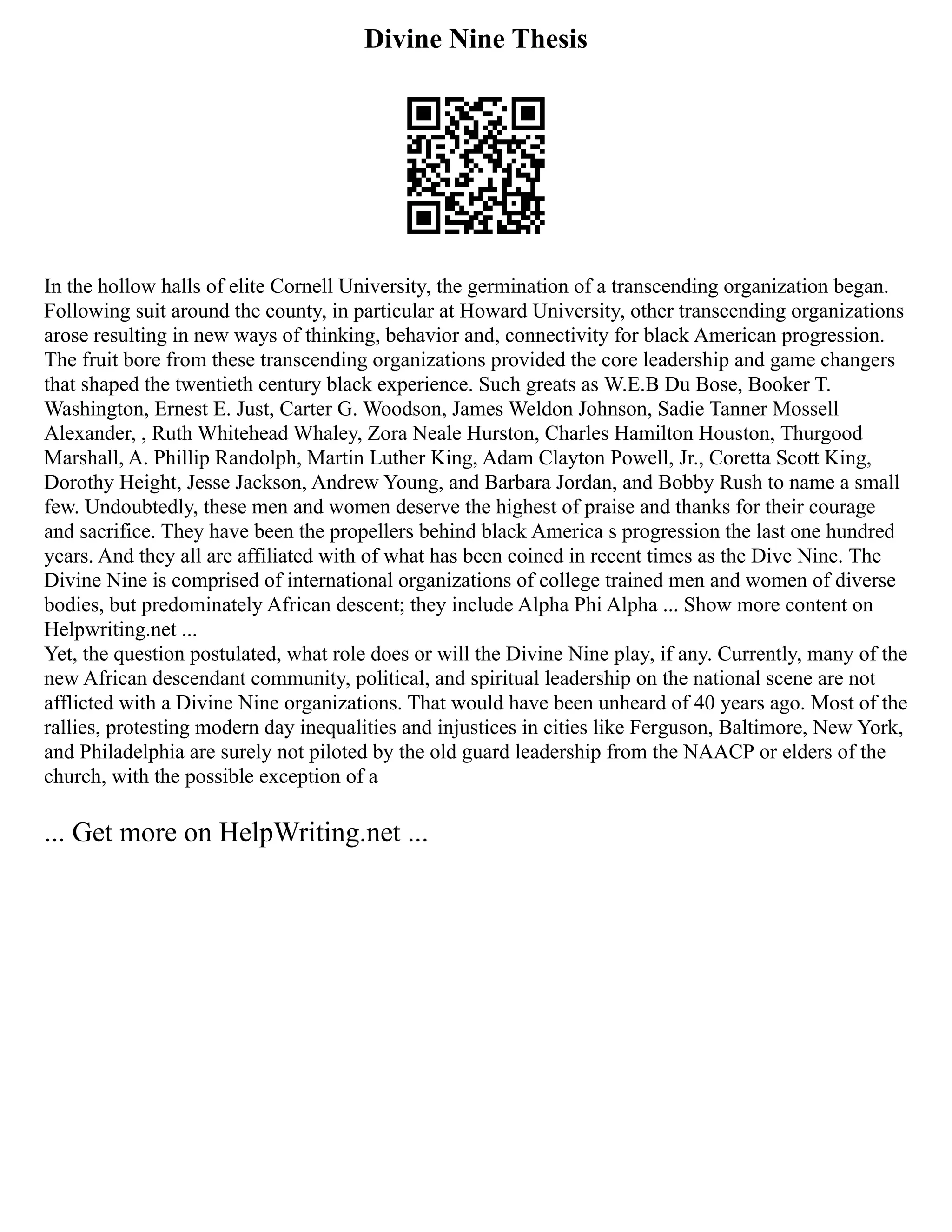 Divine Nine Thesis
In the hollow halls of elite Cornell University, the germination of a transcending organization began.
Following suit around the county, in particular at Howard University, other transcending organizations
arose resulting in new ways of thinking, behavior and, connectivity for black American progression.
The fruit bore from these transcending organizations provided the core leadership and game changers
that shaped the twentieth century black experience. Such greats as W.E.B Du Bose, Booker T.
Washington, Ernest E. Just, Carter G. Woodson, James Weldon Johnson, Sadie Tanner Mossell
Alexander, , Ruth Whitehead Whaley, Zora Neale Hurston, Charles Hamilton Houston, Thurgood
Marshall, A. Phillip Randolph, Martin Luther King, Adam Clayton Powell, Jr., Coretta Scott King,
Dorothy Height, Jesse Jackson, Andrew Young, and Barbara Jordan, and Bobby Rush to name a small
few. Undoubtedly, these men and women deserve the highest of praise and thanks for their courage
and sacrifice. They have been the propellers behind black America s progression the last one hundred
years. And they all are affiliated with of what has been coined in recent times as the Dive Nine. The
Divine Nine is comprised of international organizations of college trained men and women of diverse
bodies, but predominately African descent; they include Alpha Phi Alpha ... Show more content on
Helpwriting.net ...
Yet, the question postulated, what role does or will the Divine Nine play, if any. Currently, many of the
new African descendant community, political, and spiritual leadership on the national scene are not
afflicted with a Divine Nine organizations. That would have been unheard of 40 years ago. Most of the
rallies, protesting modern day inequalities and injustices in cities like Ferguson, Baltimore, New York,
and Philadelphia are surely not piloted by the old guard leadership from the NAACP or elders of the
church, with the possible exception of a
... Get more on HelpWriting.net ...
 