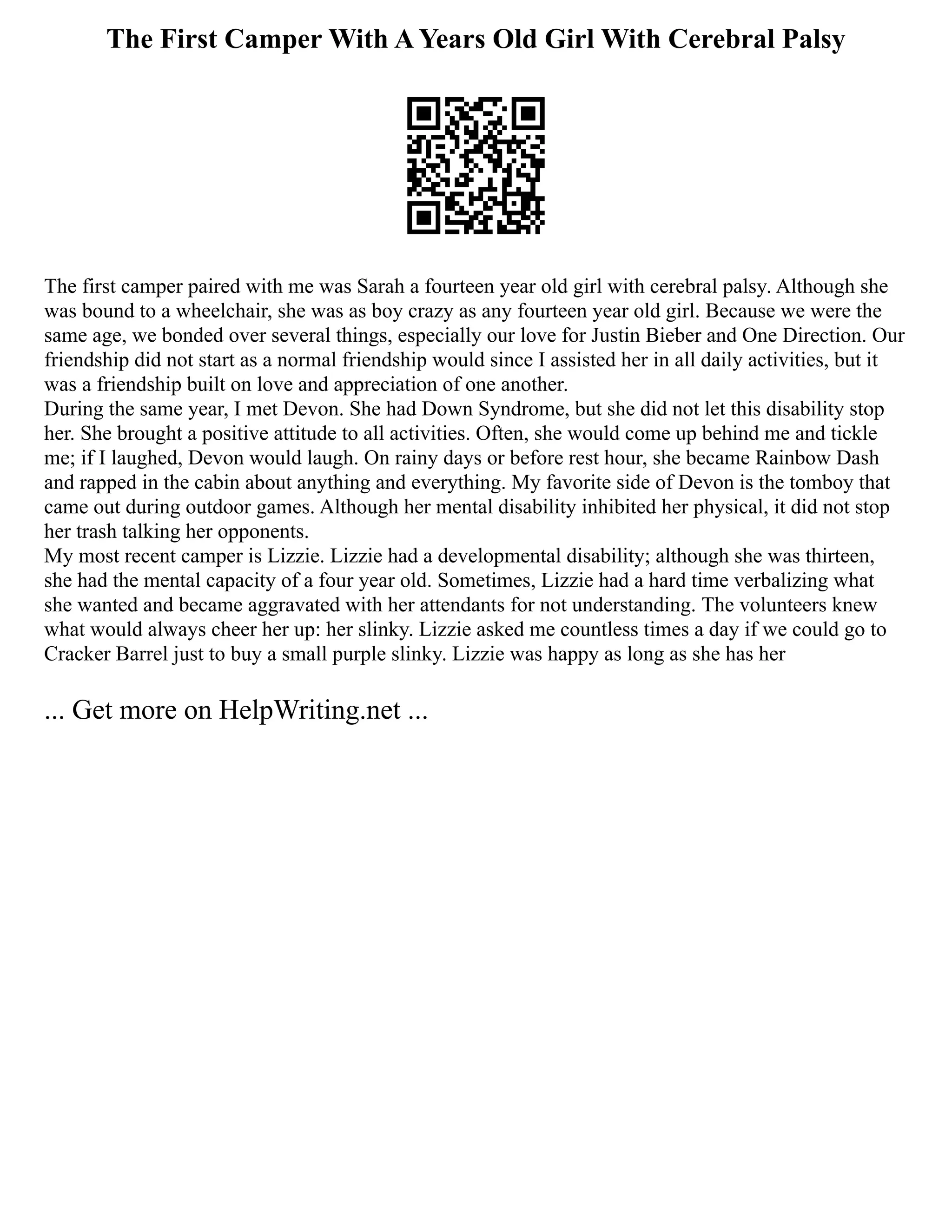 The First Camper With A Years Old Girl With Cerebral Palsy
The first camper paired with me was Sarah a fourteen year old girl with cerebral palsy. Although she
was bound to a wheelchair, she was as boy crazy as any fourteen year old girl. Because we were the
same age, we bonded over several things, especially our love for Justin Bieber and One Direction. Our
friendship did not start as a normal friendship would since I assisted her in all daily activities, but it
was a friendship built on love and appreciation of one another.
During the same year, I met Devon. She had Down Syndrome, but she did not let this disability stop
her. She brought a positive attitude to all activities. Often, she would come up behind me and tickle
me; if I laughed, Devon would laugh. On rainy days or before rest hour, she became Rainbow Dash
and rapped in the cabin about anything and everything. My favorite side of Devon is the tomboy that
came out during outdoor games. Although her mental disability inhibited her physical, it did not stop
her trash talking her opponents.
My most recent camper is Lizzie. Lizzie had a developmental disability; although she was thirteen,
she had the mental capacity of a four year old. Sometimes, Lizzie had a hard time verbalizing what
she wanted and became aggravated with her attendants for not understanding. The volunteers knew
what would always cheer her up: her slinky. Lizzie asked me countless times a day if we could go to
Cracker Barrel just to buy a small purple slinky. Lizzie was happy as long as she has her
... Get more on HelpWriting.net ...
 