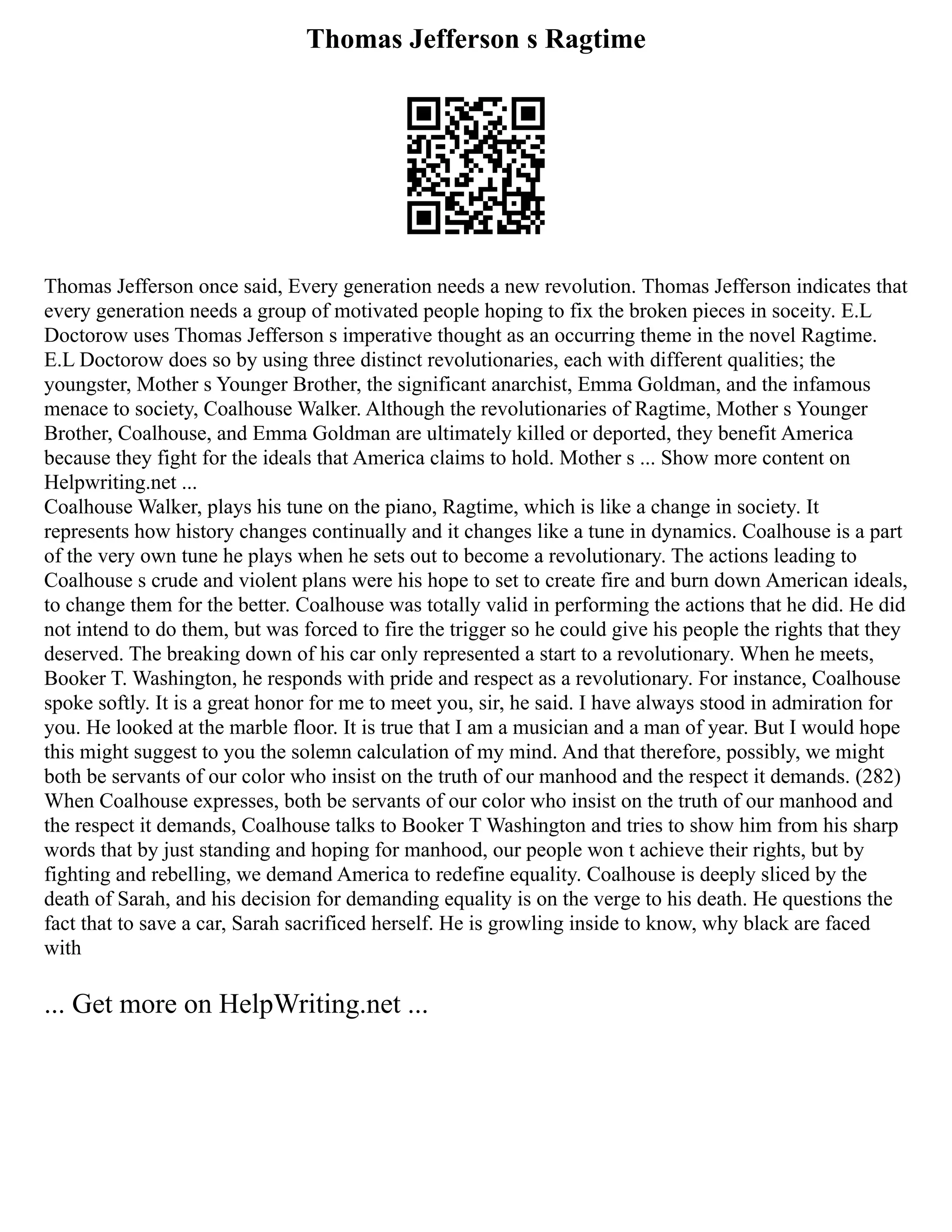 Thomas Jefferson s Ragtime
Thomas Jefferson once said, Every generation needs a new revolution. Thomas Jefferson indicates that
every generation needs a group of motivated people hoping to fix the broken pieces in soceity. E.L
Doctorow uses Thomas Jefferson s imperative thought as an occurring theme in the novel Ragtime.
E.L Doctorow does so by using three distinct revolutionaries, each with different qualities; the
youngster, Mother s Younger Brother, the significant anarchist, Emma Goldman, and the infamous
menace to society, Coalhouse Walker. Although the revolutionaries of Ragtime, Mother s Younger
Brother, Coalhouse, and Emma Goldman are ultimately killed or deported, they benefit America
because they fight for the ideals that America claims to hold. Mother s ... Show more content on
Helpwriting.net ...
Coalhouse Walker, plays his tune on the piano, Ragtime, which is like a change in society. It
represents how history changes continually and it changes like a tune in dynamics. Coalhouse is a part
of the very own tune he plays when he sets out to become a revolutionary. The actions leading to
Coalhouse s crude and violent plans were his hope to set to create fire and burn down American ideals,
to change them for the better. Coalhouse was totally valid in performing the actions that he did. He did
not intend to do them, but was forced to fire the trigger so he could give his people the rights that they
deserved. The breaking down of his car only represented a start to a revolutionary. When he meets,
Booker T. Washington, he responds with pride and respect as a revolutionary. For instance, Coalhouse
spoke softly. It is a great honor for me to meet you, sir, he said. I have always stood in admiration for
you. He looked at the marble floor. It is true that I am a musician and a man of year. But I would hope
this might suggest to you the solemn calculation of my mind. And that therefore, possibly, we might
both be servants of our color who insist on the truth of our manhood and the respect it demands. (282)
When Coalhouse expresses, both be servants of our color who insist on the truth of our manhood and
the respect it demands, Coalhouse talks to Booker T Washington and tries to show him from his sharp
words that by just standing and hoping for manhood, our people won t achieve their rights, but by
fighting and rebelling, we demand America to redefine equality. Coalhouse is deeply sliced by the
death of Sarah, and his decision for demanding equality is on the verge to his death. He questions the
fact that to save a car, Sarah sacrificed herself. He is growling inside to know, why black are faced
with
... Get more on HelpWriting.net ...
 