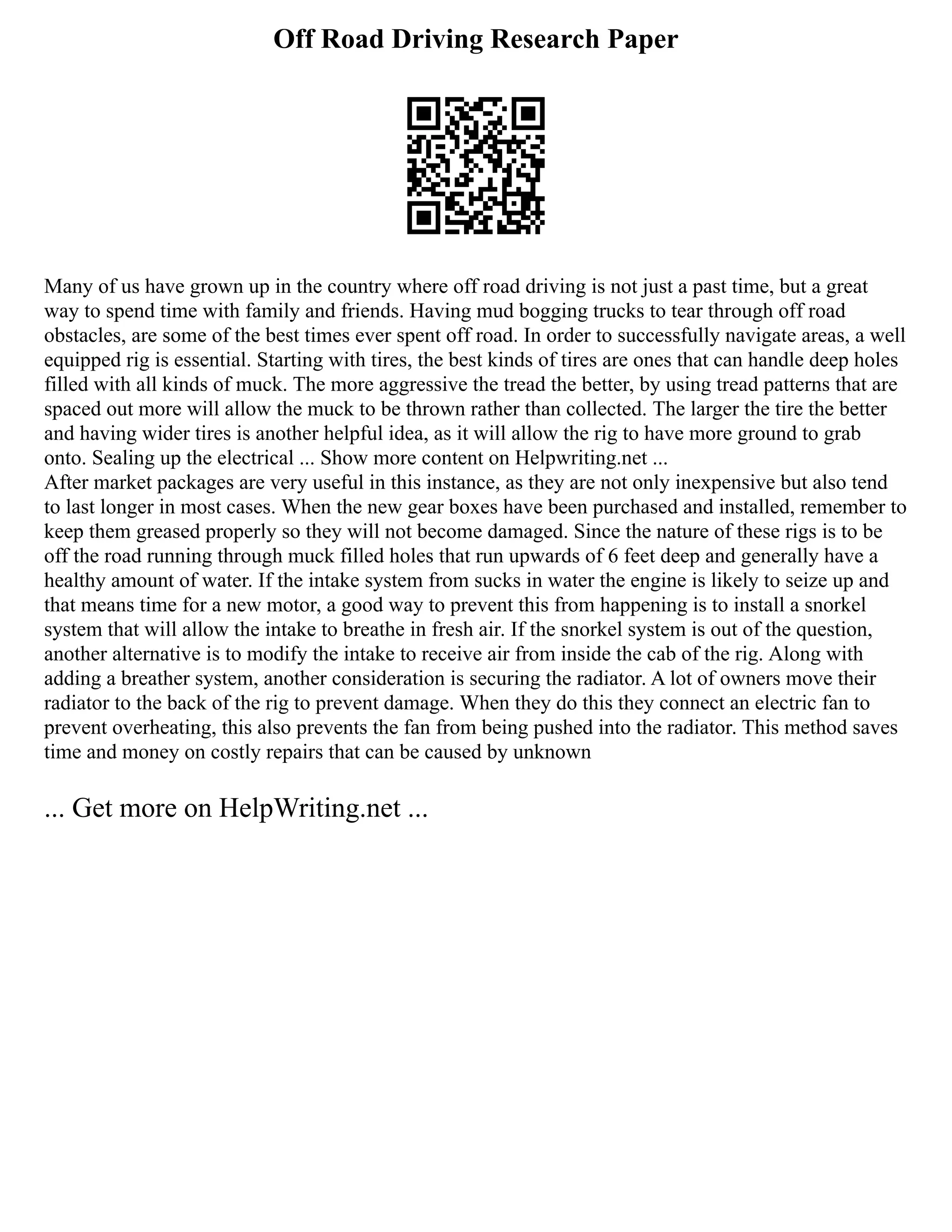 Off Road Driving Research Paper
Many of us have grown up in the country where off road driving is not just a past time, but a great
way to spend time with family and friends. Having mud bogging trucks to tear through off road
obstacles, are some of the best times ever spent off road. In order to successfully navigate areas, a well
equipped rig is essential. Starting with tires, the best kinds of tires are ones that can handle deep holes
filled with all kinds of muck. The more aggressive the tread the better, by using tread patterns that are
spaced out more will allow the muck to be thrown rather than collected. The larger the tire the better
and having wider tires is another helpful idea, as it will allow the rig to have more ground to grab
onto. Sealing up the electrical ... Show more content on Helpwriting.net ...
After market packages are very useful in this instance, as they are not only inexpensive but also tend
to last longer in most cases. When the new gear boxes have been purchased and installed, remember to
keep them greased properly so they will not become damaged. Since the nature of these rigs is to be
off the road running through muck filled holes that run upwards of 6 feet deep and generally have a
healthy amount of water. If the intake system from sucks in water the engine is likely to seize up and
that means time for a new motor, a good way to prevent this from happening is to install a snorkel
system that will allow the intake to breathe in fresh air. If the snorkel system is out of the question,
another alternative is to modify the intake to receive air from inside the cab of the rig. Along with
adding a breather system, another consideration is securing the radiator. A lot of owners move their
radiator to the back of the rig to prevent damage. When they do this they connect an electric fan to
prevent overheating, this also prevents the fan from being pushed into the radiator. This method saves
time and money on costly repairs that can be caused by unknown
... Get more on HelpWriting.net ...
 