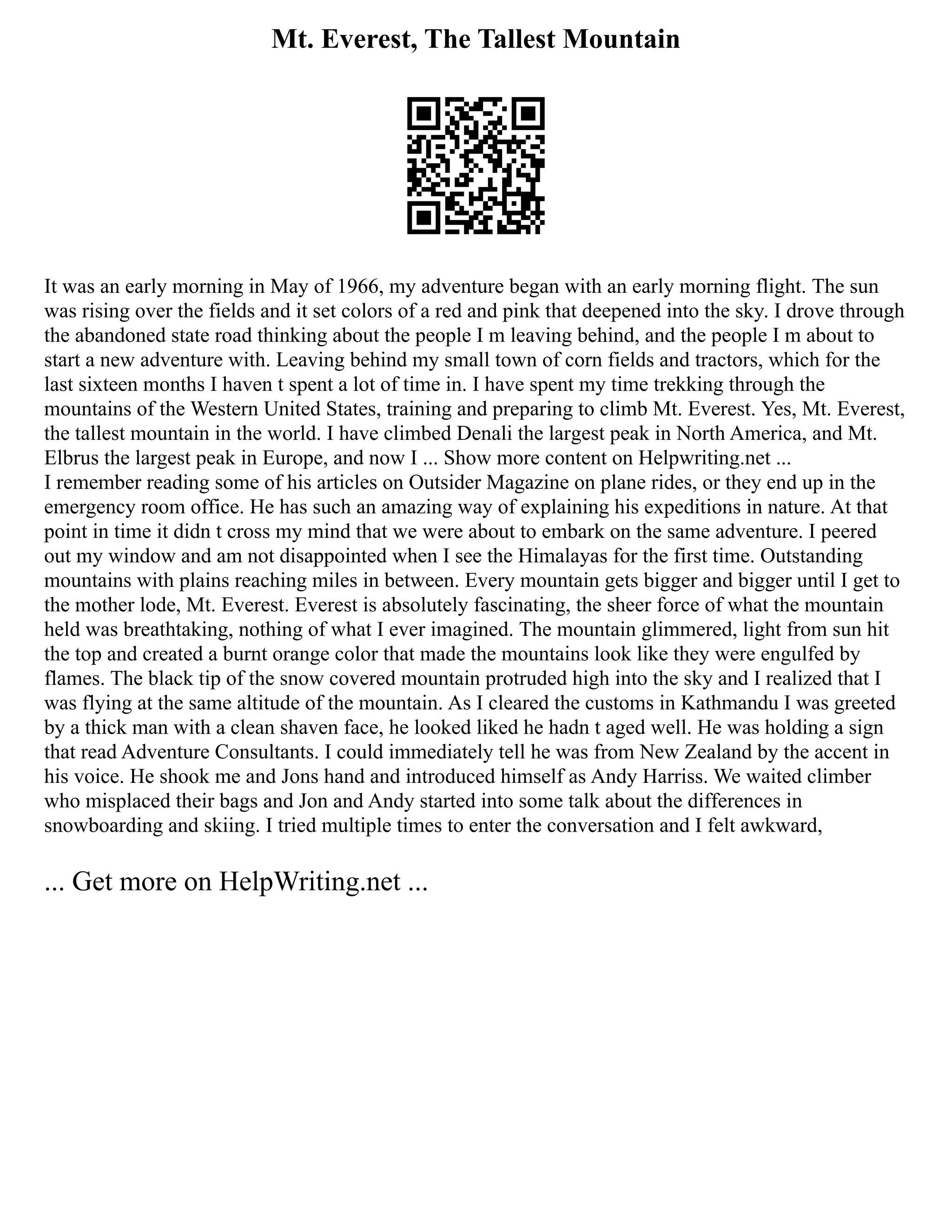 Mt. Everest, The Tallest Mountain
It was an early morning in May of 1966, my adventure began with an early morning flight. The sun
was rising over the fields and it set colors of a red and pink that deepened into the sky. I drove through
the abandoned state road thinking about the people I m leaving behind, and the people I m about to
start a new adventure with. Leaving behind my small town of corn fields and tractors, which for the
last sixteen months I haven t spent a lot of time in. I have spent my time trekking through the
mountains of the Western United States, training and preparing to climb Mt. Everest. Yes, Mt. Everest,
the tallest mountain in the world. I have climbed Denali the largest peak in North America, and Mt.
Elbrus the largest peak in Europe, and now I ... Show more content on Helpwriting.net ...
I remember reading some of his articles on Outsider Magazine on plane rides, or they end up in the
emergency room office. He has such an amazing way of explaining his expeditions in nature. At that
point in time it didn t cross my mind that we were about to embark on the same adventure. I peered
out my window and am not disappointed when I see the Himalayas for the first time. Outstanding
mountains with plains reaching miles in between. Every mountain gets bigger and bigger until I get to
the mother lode, Mt. Everest. Everest is absolutely fascinating, the sheer force of what the mountain
held was breathtaking, nothing of what I ever imagined. The mountain glimmered, light from sun hit
the top and created a burnt orange color that made the mountains look like they were engulfed by
flames. The black tip of the snow covered mountain protruded high into the sky and I realized that I
was flying at the same altitude of the mountain. As I cleared the customs in Kathmandu I was greeted
by a thick man with a clean shaven face, he looked liked he hadn t aged well. He was holding a sign
that read Adventure Consultants. I could immediately tell he was from New Zealand by the accent in
his voice. He shook me and Jons hand and introduced himself as Andy Harriss. We waited climber
who misplaced their bags and Jon and Andy started into some talk about the differences in
snowboarding and skiing. I tried multiple times to enter the conversation and I felt awkward,
... Get more on HelpWriting.net ...
 