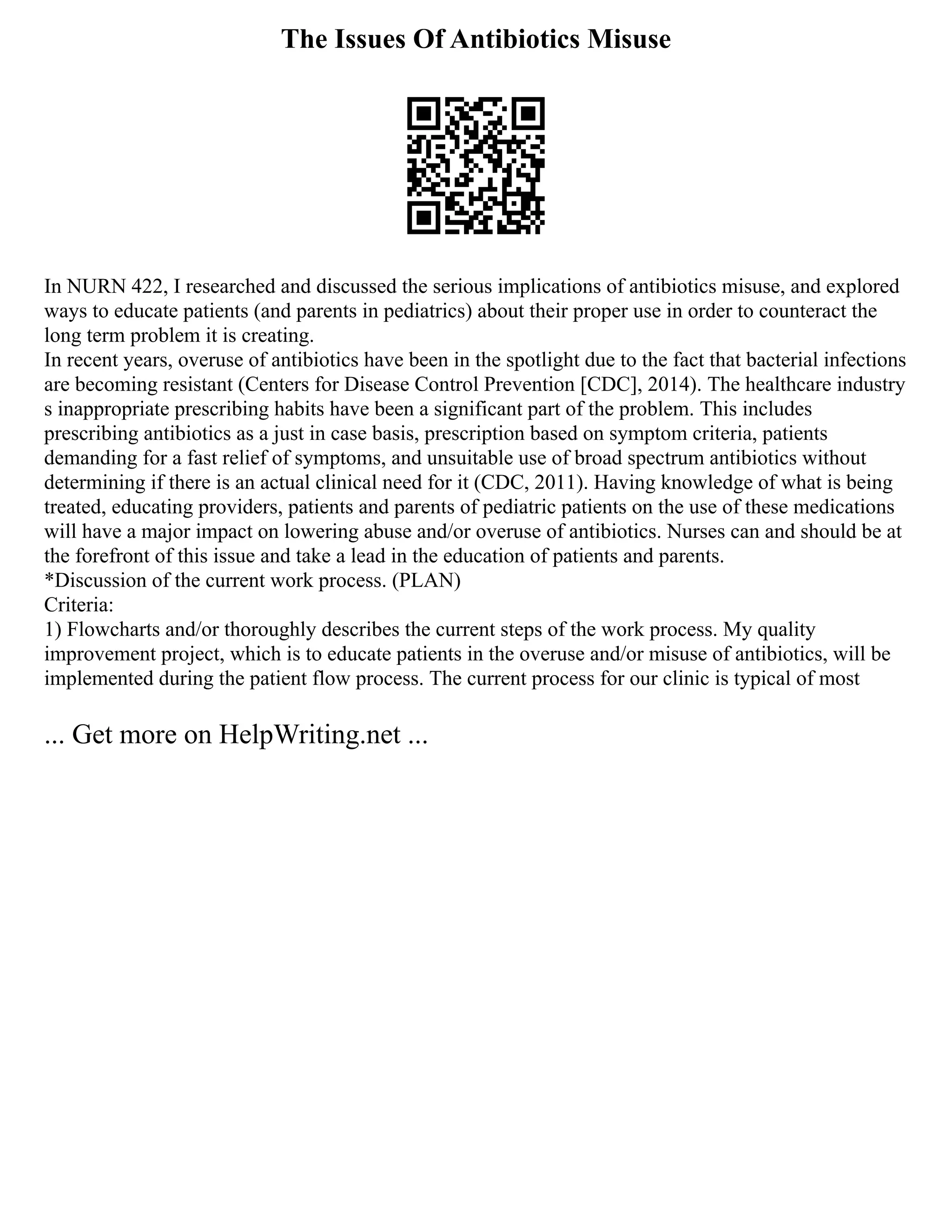 The Issues Of Antibiotics Misuse
In NURN 422, I researched and discussed the serious implications of antibiotics misuse, and explored
ways to educate patients (and parents in pediatrics) about their proper use in order to counteract the
long term problem it is creating.
In recent years, overuse of antibiotics have been in the spotlight due to the fact that bacterial infections
are becoming resistant (Centers for Disease Control Prevention [CDC], 2014). The healthcare industry
s inappropriate prescribing habits have been a significant part of the problem. This includes
prescribing antibiotics as a just in case basis, prescription based on symptom criteria, patients
demanding for a fast relief of symptoms, and unsuitable use of broad spectrum antibiotics without
determining if there is an actual clinical need for it (CDC, 2011). Having knowledge of what is being
treated, educating providers, patients and parents of pediatric patients on the use of these medications
will have a major impact on lowering abuse and/or overuse of antibiotics. Nurses can and should be at
the forefront of this issue and take a lead in the education of patients and parents.
*Discussion of the current work process. (PLAN)
Criteria:
1) Flowcharts and/or thoroughly describes the current steps of the work process. My quality
improvement project, which is to educate patients in the overuse and/or misuse of antibiotics, will be
implemented during the patient flow process. The current process for our clinic is typical of most
... Get more on HelpWriting.net ...
 