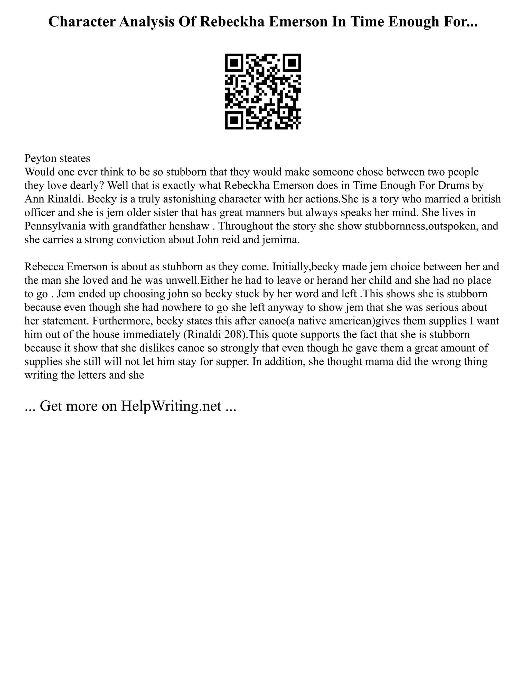 Character Analysis Of Rebeckha Emerson In Time Enough For...
Peyton steates
Would one ever think to be so stubborn that they would make someone chose between two people
they love dearly? Well that is exactly what Rebeckha Emerson does in Time Enough For Drums by
Ann Rinaldi. Becky is a truly astonishing character with her actions.She is a tory who married a british
officer and she is jem older sister that has great manners but always speaks her mind. She lives in
Pennsylvania with grandfather henshaw . Throughout the story she show stubbornness,outspoken, and
she carries a strong conviction about John reid and jemima.
Rebecca Emerson is about as stubborn as they come. Initially,becky made jem choice between her and
the man she loved and he was unwell.Either he had to leave or herand her child and she had no place
to go . Jem ended up choosing john so becky stuck by her word and left .This shows she is stubborn
because even though she had nowhere to go she left anyway to show jem that she was serious about
her statement. Furthermore, becky states this after canoe(a native american)gives them supplies I want
him out of the house immediately (Rinaldi 208).This quote supports the fact that she is stubborn
because it show that she dislikes canoe so strongly that even though he gave them a great amount of
supplies she still will not let him stay for supper. In addition, she thought mama did the wrong thing
writing the letters and she
... Get more on HelpWriting.net ...
 