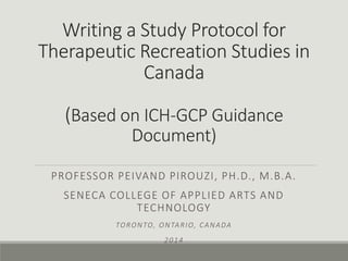 Writing a Study Protocol for
Therapeutic Recreation Studies in
Canada
(Based on ICH-GCP Guidance
Document)
PROFESSOR PEIVAND PIROUZI, PH.D., M.B.A.
SENECA COLLEGE OF APPLIED ARTS AND
TECHNOLOGY
TORONTO, ONTARIO, CANADA
2014
 