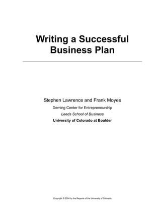 Writing a Successful
Business Plan
Stephen Lawrence and Frank Moyes
Deming Center for Entrepreneurship
Leeds School of Business
University of Colorado at Boulder
Copyright © 2004 by the Regents of the University of Colorado
 