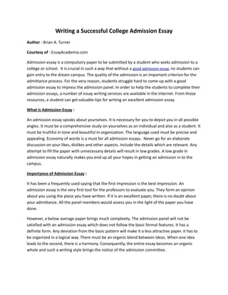 Writing a Successful College Admission Essay
Author : Brian A. Turner

Courtesy of : EssayAcademia.com

Admission essay is a compulsory paper to be submitted by a student who seeks admission to a
college or school. It is crucial in such a way that without a good admission essay, no students can
gain entry to the dream campus. The quality of the admission is an important criterion for the
admittance process. For the very reason, students struggle hard to come up with a good
admission essay to impress the admission panel. In order to help the students to complete their
admission essays, a number of essay writing services are available in the internet. From those
resources, a student can get valuable tips for writing an excellent admission essay.

What is Admission Essay :

An admission essay speaks about yourselves. It is necessary for you to depict you in all possible
angles. It must be a comprehensive study on yourselves as an individual and also as a student. It
must be truthful in tone and beautiful in organization. The language used must be precise and
appealing. Economy of words is a must for all admission essays. Never go for an elaborate
discussion on your likes, dislikes and other aspects. Include the details which are relevant. Any
attempt to fill the paper with unnecessary details will result in low grades. A low grade in
admission essay naturally makes you end up all your hopes in getting an admission in to the
campus.

Importance of Admission Essay :

It has been a frequently used saying that the first impression is the best impression. An
admission essay is the very first tool for the professors to evaluate you. They form an opinion
about you using the piece you have written. If it is an excellent paper, there is no doubt about
your admittance. All the panel members would assess you in the light of the paper you have
done.

However, a below average paper brings much complexity. The admission panel will not be
satisfied with an admission essay which does not follow the basic formal features. It has a
definite form. Any deviation from the basic pattern will make it a less attractive paper. it has to
be organized in a logical way. There must be an organic blend between ideas. When one idea
leads to the second, there is a harmony. Consequently, the entire essay becomes an organic
whole and such a writing style brings the notice of the admission committee.
 