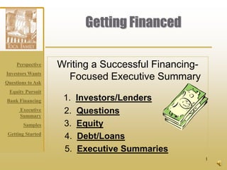 Getting Financed

     Perspective   Writing a Successful Financing-
Investors Wants
Questions to Ask
                     Focused Executive Summary
 Equity Pursuit
Bank Financing      1.   Investors/Lenders
      Executive
      Summary
                    2.   Questions
        Samples     3.   Equity
 Getting Started
                    4.   Debt/Loans
                    5.   Executive Summaries
                                                     1
 