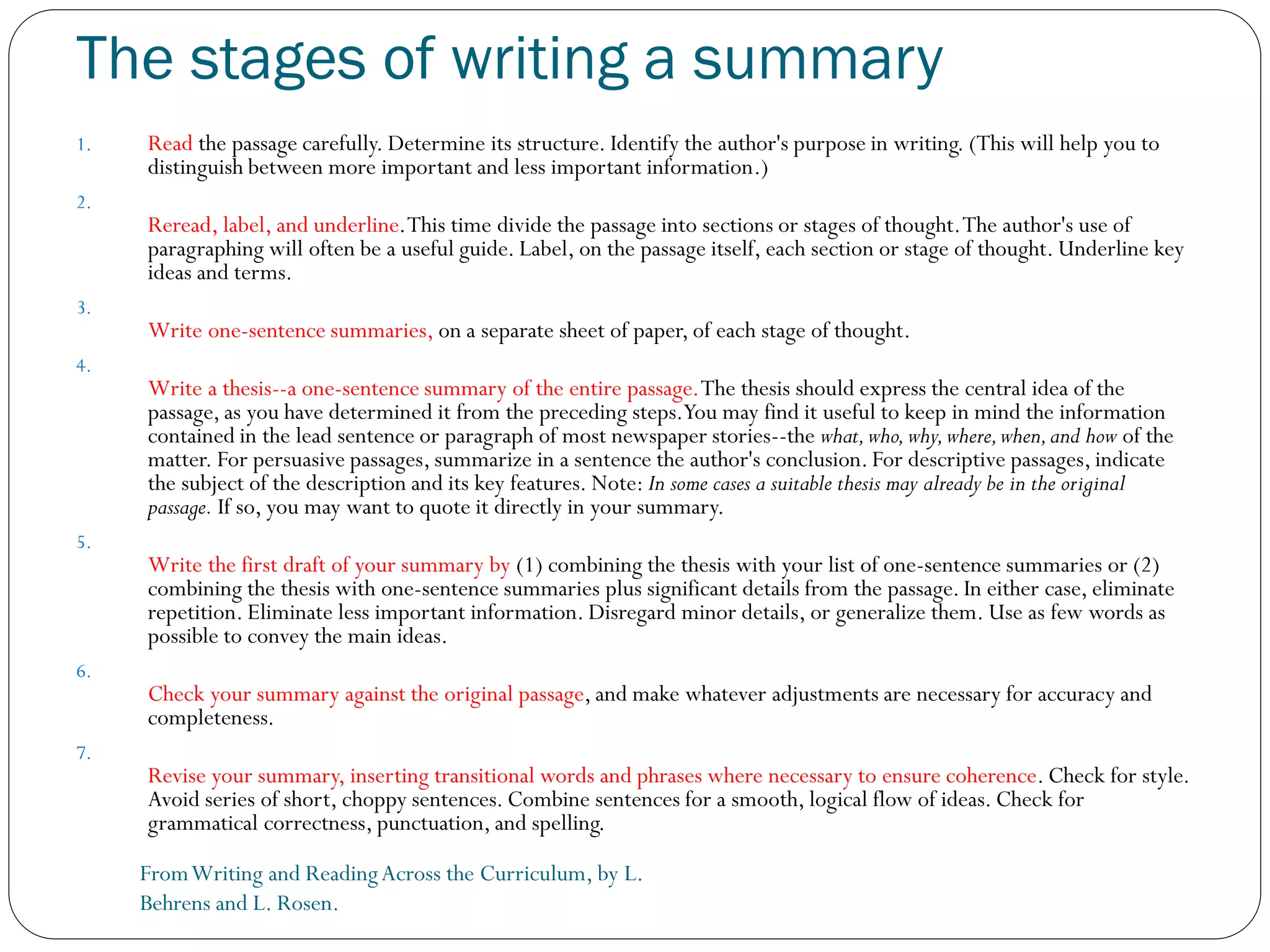 The stages of writing a summary
FromWriting and ReadingAcross the Curriculum, by L.
Behrens and L. Rosen.
1. Read the passage carefully. Determine its structure. Identify the author's purpose in writing. (This will help you to
distinguish between more important and less important information.)
2.
Reread, label, and underline.This time divide the passage into sections or stages of thought.The author's use of
paragraphing will often be a useful guide. Label, on the passage itself, each section or stage of thought. Underline key
ideas and terms.
3.
Write one-sentence summaries, on a separate sheet of paper, of each stage of thought.
4.
Write a thesis--a one-sentence summary of the entire passage.The thesis should express the central idea of the
passage, as you have determined it from the preceding steps.You may find it useful to keep in mind the information
contained in the lead sentence or paragraph of most newspaper stories--the what,who,why,where,when,and how of the
matter. For persuasive passages, summarize in a sentence the author's conclusion. For descriptive passages, indicate
the subject of the description and its key features. Note: In some cases a suitable thesis may already be in the original
passage. If so, you may want to quote it directly in your summary.
5.
Write the first draft of your summary by (1) combining the thesis with your list of one-sentence summaries or (2)
combining the thesis with one-sentence summaries plus significant details from the passage. In either case, eliminate
repetition. Eliminate less important information. Disregard minor details, or generalize them. Use as few words as
possible to convey the main ideas.
6.
Check your summary against the original passage, and make whatever adjustments are necessary for accuracy and
completeness.
7.
Revise your summary, inserting transitional words and phrases where necessary to ensure coherence. Check for style.
Avoid series of short, choppy sentences. Combine sentences for a smooth, logical flow of ideas. Check for
grammatical correctness, punctuation, and spelling.
 