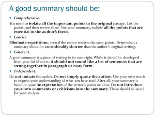 A good summary should be:
 Comprehensive.
You need to isolate all the important points in the original passage. List the
points, and then review them. For your summary, include all the points that are
essential to the author’s thesis.
 Concise.
Eliminate repetitions, even if the author restates the same points. Remember, a
summary should be considerably shorter than the author’s original writing.
 Coherent.
A good summary is a piece of writing in its own right.While it should be developed
from your list of notes, it should not sound like a list of sentences that are
strung together in paragraph or essay form.
 Independent.
Do not imitate the author. Do not simply quote the author. Use your own words
to express your understanding of what you have read.After all, your summary is
based on your interpretation of the writer’s points or ideas. Do not introduce
your own comments or criticisms into the summary.These should be saved
for your analysis.
 