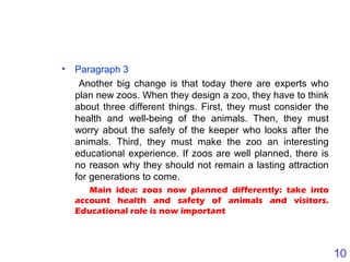 10
• Paragraph 3
Another big change is that today there are experts who
plan new zoos. When they design a zoo, they have to think
about three different things. First, they must consider the
health and well-being of the animals. Then, they must
worry about the safety of the keeper who looks after the
animals. Third, they must make the zoo an interesting
educational experience. If zoos are well planned, there is
no reason why they should not remain a lasting attraction
for generations to come.
Main idea: zoos now planned differently: take into
account health and safety of animals and visitors.
Educational role is now important
 