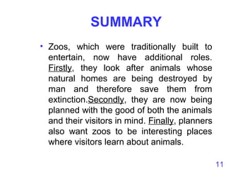 11
SUMMARY
• Zoos, which were traditionally built to
entertain, now have additional roles.
Firstly, they look after animals whose
natural homes are being destroyed by
man and therefore save them from
extinction.Secondly, they are now being
planned with the good of both the animals
and their visitors in mind. Finally, planners
also want zoos to be interesting places
where visitors learn about animals.
 