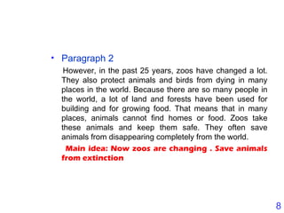 8
• Paragraph 2
However, in the past 25 years, zoos have changed a lot.
They also protect animals and birds from dying in many
places in the world. Because there are so many people in
the world, a lot of land and forests have been used for
building and for growing food. That means that in many
places, animals cannot find homes or food. Zoos take
these animals and keep them safe. They often save
animals from disappearing completely from the world.
Main idea: Now zoos are changing . Save animals
from extinction
 