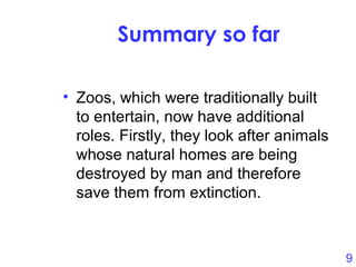9
Summary so far
• Zoos, which were traditionally built
to entertain, now have additional
roles. Firstly, they look after animals
whose natural homes are being
destroyed by man and therefore
save them from extinction.
 