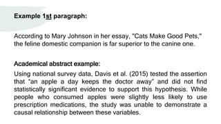 Example 1st paragraph:
According to Mary Johnson in her essay, "Cats Make Good Pets,"
the feline domestic companion is far superior to the canine one.
Academical abstract example:
Using national survey data, Davis et al. (2015) tested the assertion
that “an apple a day keeps the doctor away” and did not find
statistically significant evidence to support this hypothesis. While
people who consumed apples were slightly less likely to use
prescription medications, the study was unable to demonstrate a
causal relationship between these variables.
 
