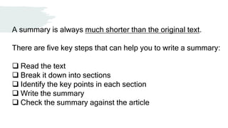 A summary is always much shorter than the original text.
There are five key steps that can help you to write a summary:
 Read the text
 Break it down into sections
 Identify the key points in each section
 Write the summary
 Check the summary against the article
 