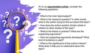 If it is an argumentative article, consider the
following questions:
• What is the main topic/subject?
• What is the research question? In other words,
what is the author trying to find out about that topic?
• How does the author position his/her article in
relation to other studies of the topic?
• What is the thesis or position? What are the
supporting arguments?
• How are supporting arguments developed? What
kind of evidence is used?
• What is the significance of the author’s thesis?
What does it help you to understand about the
topic?
 