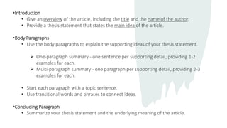 •Introduction
• Give an overview of the article, including the title and the name of the author.
• Provide a thesis statement that states the main idea of the article.
•Body Paragraphs
• Use the body paragraphs to explain the supporting ideas of your thesis statement.
 One-paragraph summary - one sentence per supporting detail, providing 1-2
examples for each.
 Multi-paragraph summary - one paragraph per supporting detail, providing 2-3
examples for each.
• Start each paragraph with a topic sentence.
• Use transitional words and phrases to connect ideas.
•Concluding Paragraph
• Summarize your thesis statement and the underlying meaning of the article.
 