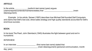 ARTICLE:
In the article, ____________(author's last name) (year) argues
(claims/reports/contends/maintains/states) that ___________________________ (main
idea/argument).
Example: In his article, Serwer (1997) describes how Michael Dell founded Dell Computers
and claims that Dell’s low-cost, direct-sales strategy and high quality standards accounted for Dell’s
enormous success.
BOOK:
In his book The Pearl, John Steinbeck (1945) illustrates the fight between good and evil in
humankind.
INTERVIEW:
In an interview __________________ (first name last name) stated that
________________________________ (main idea/argument) (personal communication, month
day, year).
 