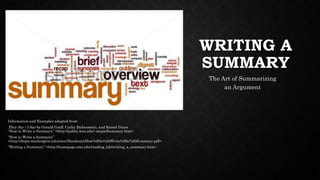 WRITING A
SUMMARY
The Art of Summarizing
an Argument
Information and Examples adapted from:
They Say / I Say by Gerald Graff, Cathy Birkenstein, and Russel Durst
“How to Write a Summary” <http://public.wsu.edu/~mejia/Summary.htm>
“How to Write a Summary”
<http://depts.washington.edu/owrc/Handouts/How%20to%20Write%20a%20Summary.pdf>
“Writing a Summary” <http://homepage.smc.edu/reading_lab/writing_a_summary.htm>
 