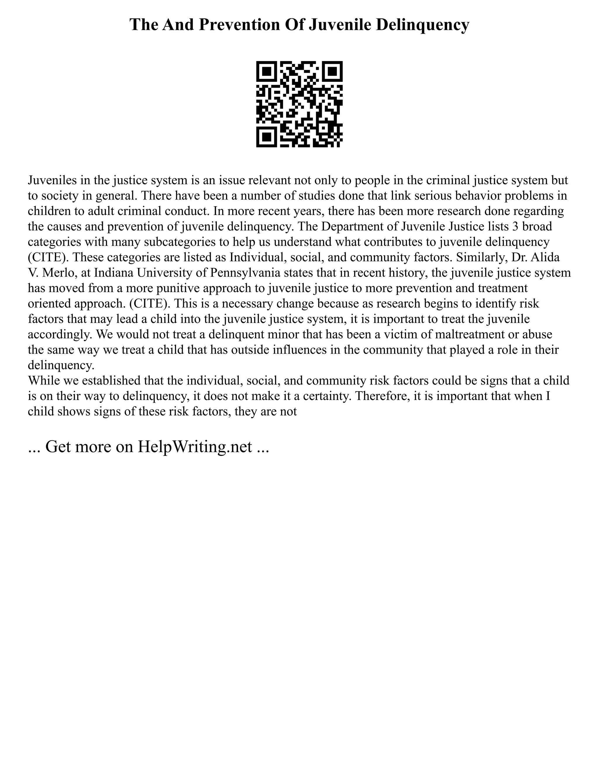 The And Prevention Of Juvenile Delinquency
Juveniles in the justice system is an issue relevant not only to people in the criminal justice system but
to society in general. There have been a number of studies done that link serious behavior problems in
children to adult criminal conduct. In more recent years, there has been more research done regarding
the causes and prevention of juvenile delinquency. The Department of Juvenile Justice lists 3 broad
categories with many subcategories to help us understand what contributes to juvenile delinquency
(CITE). These categories are listed as Individual, social, and community factors. Similarly, Dr. Alida
V. Merlo, at Indiana University of Pennsylvania states that in recent history, the juvenile justice system
has moved from a more punitive approach to juvenile justice to more prevention and treatment
oriented approach. (CITE). This is a necessary change because as research begins to identify risk
factors that may lead a child into the juvenile justice system, it is important to treat the juvenile
accordingly. We would not treat a delinquent minor that has been a victim of maltreatment or abuse
the same way we treat a child that has outside influences in the community that played a role in their
delinquency.
While we established that the individual, social, and community risk factors could be signs that a child
is on their way to delinquency, it does not make it a certainty. Therefore, it is important that when I
child shows signs of these risk factors, they are not
... Get more on HelpWriting.net ...
 