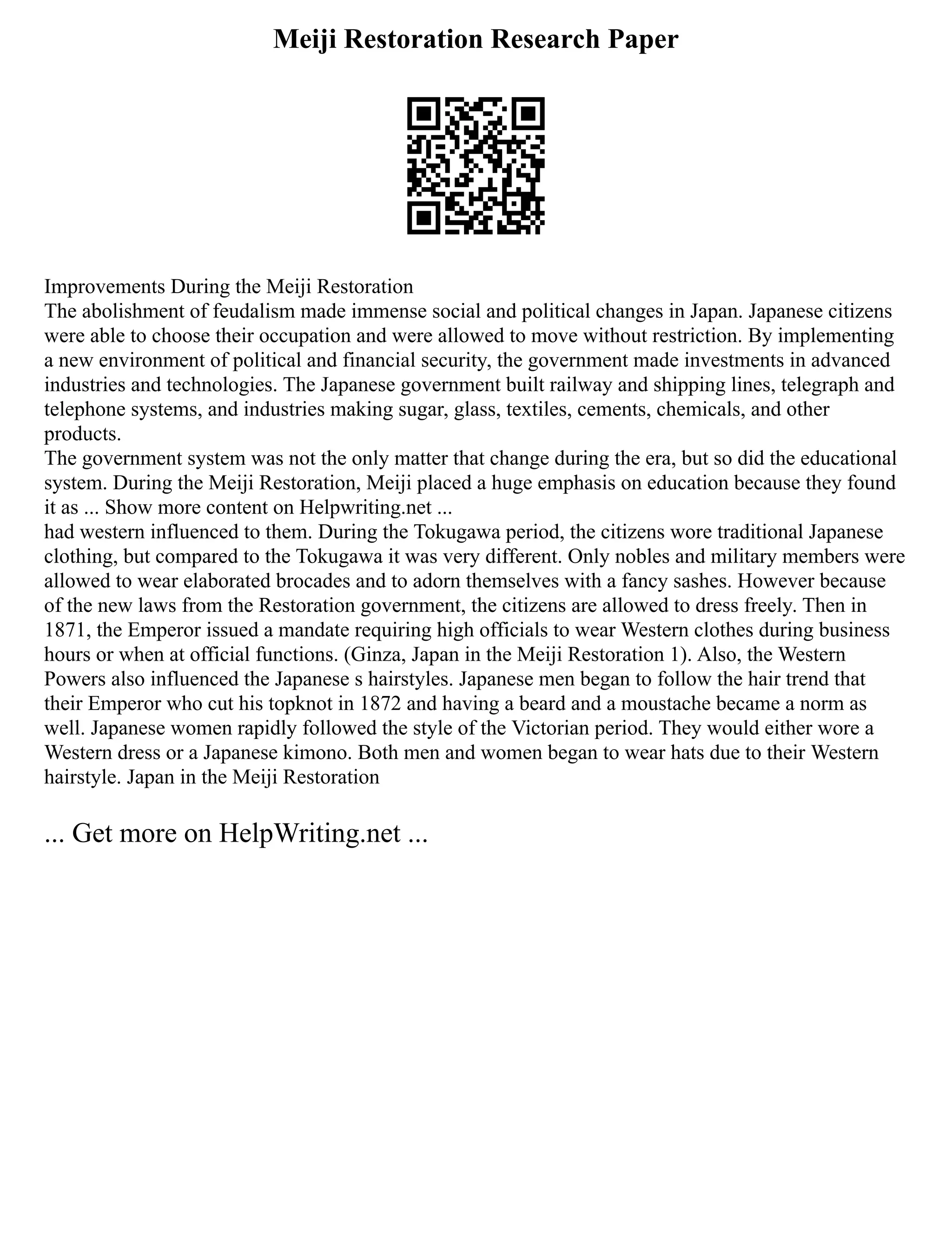 Meiji Restoration Research Paper
Improvements During the Meiji Restoration
The abolishment of feudalism made immense social and political changes in Japan. Japanese citizens
were able to choose their occupation and were allowed to move without restriction. By implementing
a new environment of political and financial security, the government made investments in advanced
industries and technologies. The Japanese government built railway and shipping lines, telegraph and
telephone systems, and industries making sugar, glass, textiles, cements, chemicals, and other
products.
The government system was not the only matter that change during the era, but so did the educational
system. During the Meiji Restoration, Meiji placed a huge emphasis on education because they found
it as ... Show more content on Helpwriting.net ...
had western influenced to them. During the Tokugawa period, the citizens wore traditional Japanese
clothing, but compared to the Tokugawa it was very different. Only nobles and military members were
allowed to wear elaborated brocades and to adorn themselves with a fancy sashes. However because
of the new laws from the Restoration government, the citizens are allowed to dress freely. Then in
1871, the Emperor issued a mandate requiring high officials to wear Western clothes during business
hours or when at official functions. (Ginza, Japan in the Meiji Restoration 1). Also, the Western
Powers also influenced the Japanese s hairstyles. Japanese men began to follow the hair trend that
their Emperor who cut his topknot in 1872 and having a beard and a moustache became a norm as
well. Japanese women rapidly followed the style of the Victorian period. They would either wore a
Western dress or a Japanese kimono. Both men and women began to wear hats due to their Western
hairstyle. Japan in the Meiji Restoration
... Get more on HelpWriting.net ...
 
