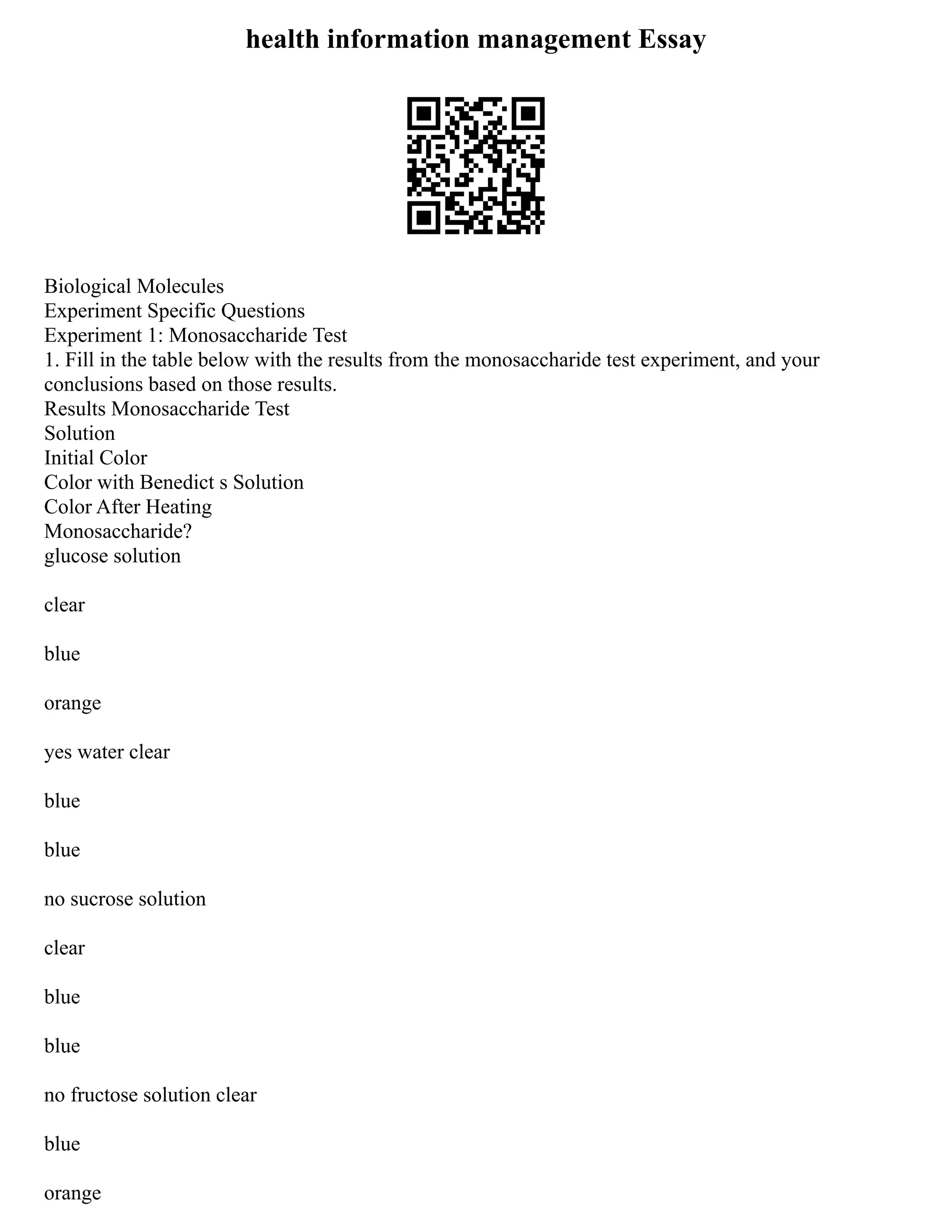 health information management Essay
Biological Molecules
Experiment Specific Questions
Experiment 1: Monosaccharide Test
1. Fill in the table below with the results from the monosaccharide test experiment, and your
conclusions based on those results.
Results Monosaccharide Test
Solution
Initial Color
Color with Benedict s Solution
Color After Heating
Monosaccharide?
glucose solution
clear
blue
orange
yes water clear
blue
blue
no sucrose solution
clear
blue
blue
no fructose solution clear
blue
orange
 