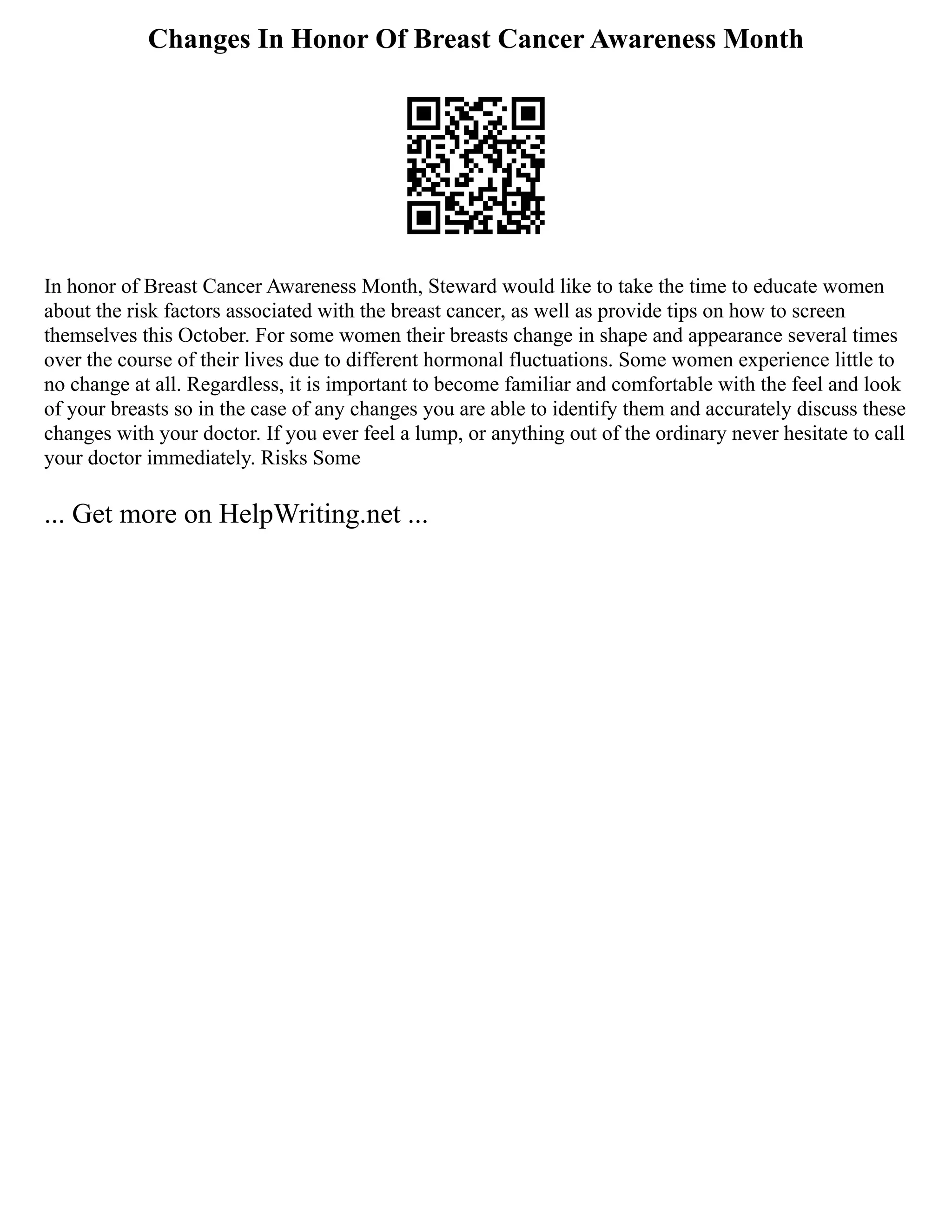 Changes In Honor Of Breast Cancer Awareness Month
In honor of Breast Cancer Awareness Month, Steward would like to take the time to educate women
about the risk factors associated with the breast cancer, as well as provide tips on how to screen
themselves this October. For some women their breasts change in shape and appearance several times
over the course of their lives due to different hormonal fluctuations. Some women experience little to
no change at all. Regardless, it is important to become familiar and comfortable with the feel and look
of your breasts so in the case of any changes you are able to identify them and accurately discuss these
changes with your doctor. If you ever feel a lump, or anything out of the ordinary never hesitate to call
your doctor immediately. Risks Some
... Get more on HelpWriting.net ...
 