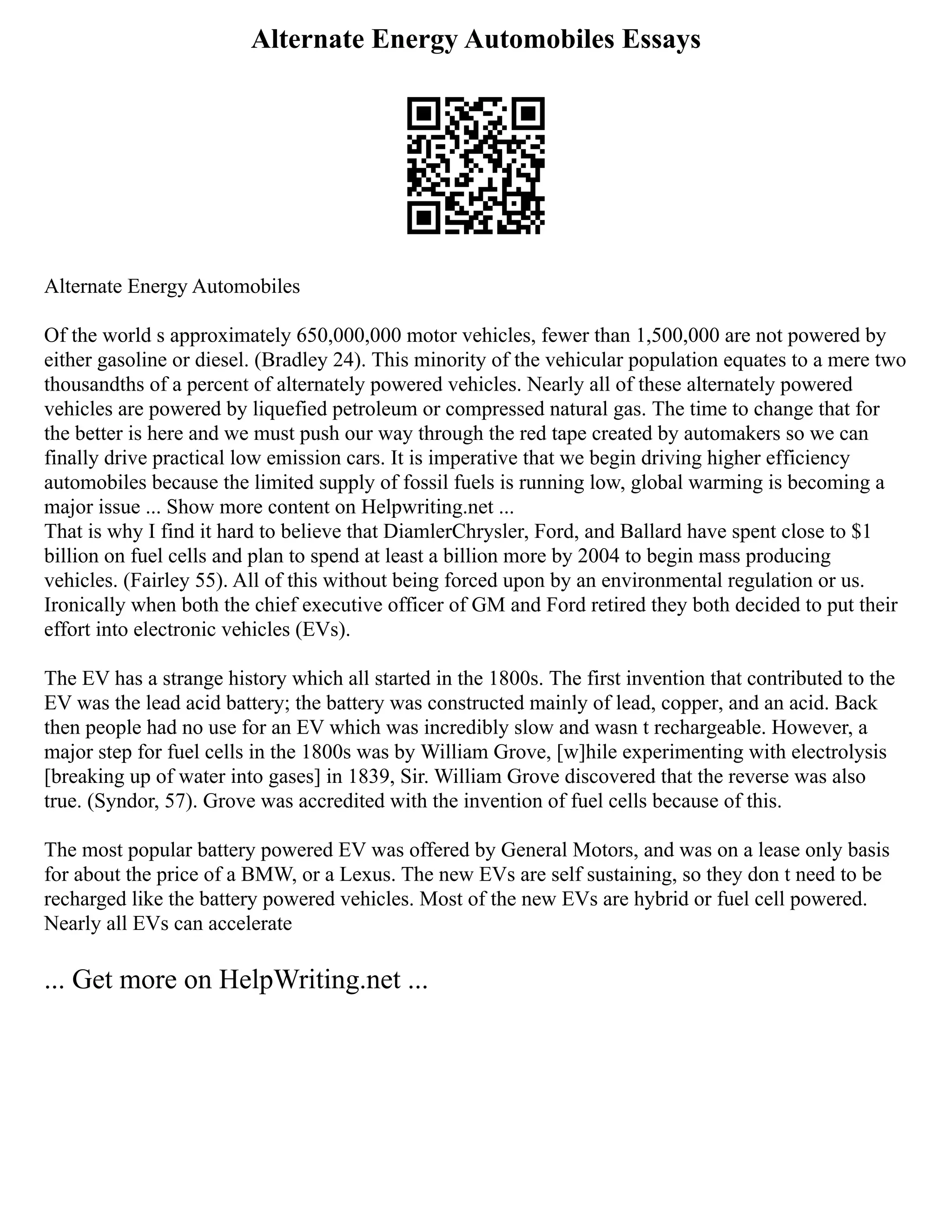 Alternate Energy Automobiles Essays
Alternate Energy Automobiles
Of the world s approximately 650,000,000 motor vehicles, fewer than 1,500,000 are not powered by
either gasoline or diesel. (Bradley 24). This minority of the vehicular population equates to a mere two
thousandths of a percent of alternately powered vehicles. Nearly all of these alternately powered
vehicles are powered by liquefied petroleum or compressed natural gas. The time to change that for
the better is here and we must push our way through the red tape created by automakers so we can
finally drive practical low emission cars. It is imperative that we begin driving higher efficiency
automobiles because the limited supply of fossil fuels is running low, global warming is becoming a
major issue ... Show more content on Helpwriting.net ...
That is why I find it hard to believe that DiamlerChrysler, Ford, and Ballard have spent close to $1
billion on fuel cells and plan to spend at least a billion more by 2004 to begin mass producing
vehicles. (Fairley 55). All of this without being forced upon by an environmental regulation or us.
Ironically when both the chief executive officer of GM and Ford retired they both decided to put their
effort into electronic vehicles (EVs).
The EV has a strange history which all started in the 1800s. The first invention that contributed to the
EV was the lead acid battery; the battery was constructed mainly of lead, copper, and an acid. Back
then people had no use for an EV which was incredibly slow and wasn t rechargeable. However, a
major step for fuel cells in the 1800s was by William Grove, [w]hile experimenting with electrolysis
[breaking up of water into gases] in 1839, Sir. William Grove discovered that the reverse was also
true. (Syndor, 57). Grove was accredited with the invention of fuel cells because of this.
The most popular battery powered EV was offered by General Motors, and was on a lease only basis
for about the price of a BMW, or a Lexus. The new EVs are self sustaining, so they don t need to be
recharged like the battery powered vehicles. Most of the new EVs are hybrid or fuel cell powered.
Nearly all EVs can accelerate
... Get more on HelpWriting.net ...
 