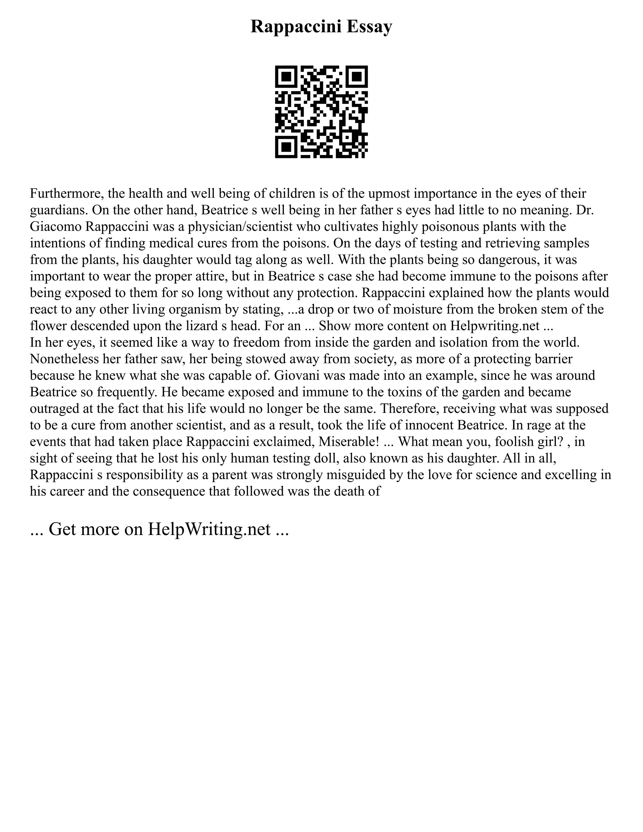 Rappaccini Essay
Furthermore, the health and well being of children is of the upmost importance in the eyes of their
guardians. On the other hand, Beatrice s well being in her father s eyes had little to no meaning. Dr.
Giacomo Rappaccini was a physician/scientist who cultivates highly poisonous plants with the
intentions of finding medical cures from the poisons. On the days of testing and retrieving samples
from the plants, his daughter would tag along as well. With the plants being so dangerous, it was
important to wear the proper attire, but in Beatrice s case she had become immune to the poisons after
being exposed to them for so long without any protection. Rappaccini explained how the plants would
react to any other living organism by stating, ...a drop or two of moisture from the broken stem of the
flower descended upon the lizard s head. For an ... Show more content on Helpwriting.net ...
In her eyes, it seemed like a way to freedom from inside the garden and isolation from the world.
Nonetheless her father saw, her being stowed away from society, as more of a protecting barrier
because he knew what she was capable of. Giovani was made into an example, since he was around
Beatrice so frequently. He became exposed and immune to the toxins of the garden and became
outraged at the fact that his life would no longer be the same. Therefore, receiving what was supposed
to be a cure from another scientist, and as a result, took the life of innocent Beatrice. In rage at the
events that had taken place Rappaccini exclaimed, Miserable! ... What mean you, foolish girl? , in
sight of seeing that he lost his only human testing doll, also known as his daughter. All in all,
Rappaccini s responsibility as a parent was strongly misguided by the love for science and excelling in
his career and the consequence that followed was the death of
... Get more on HelpWriting.net ...
 