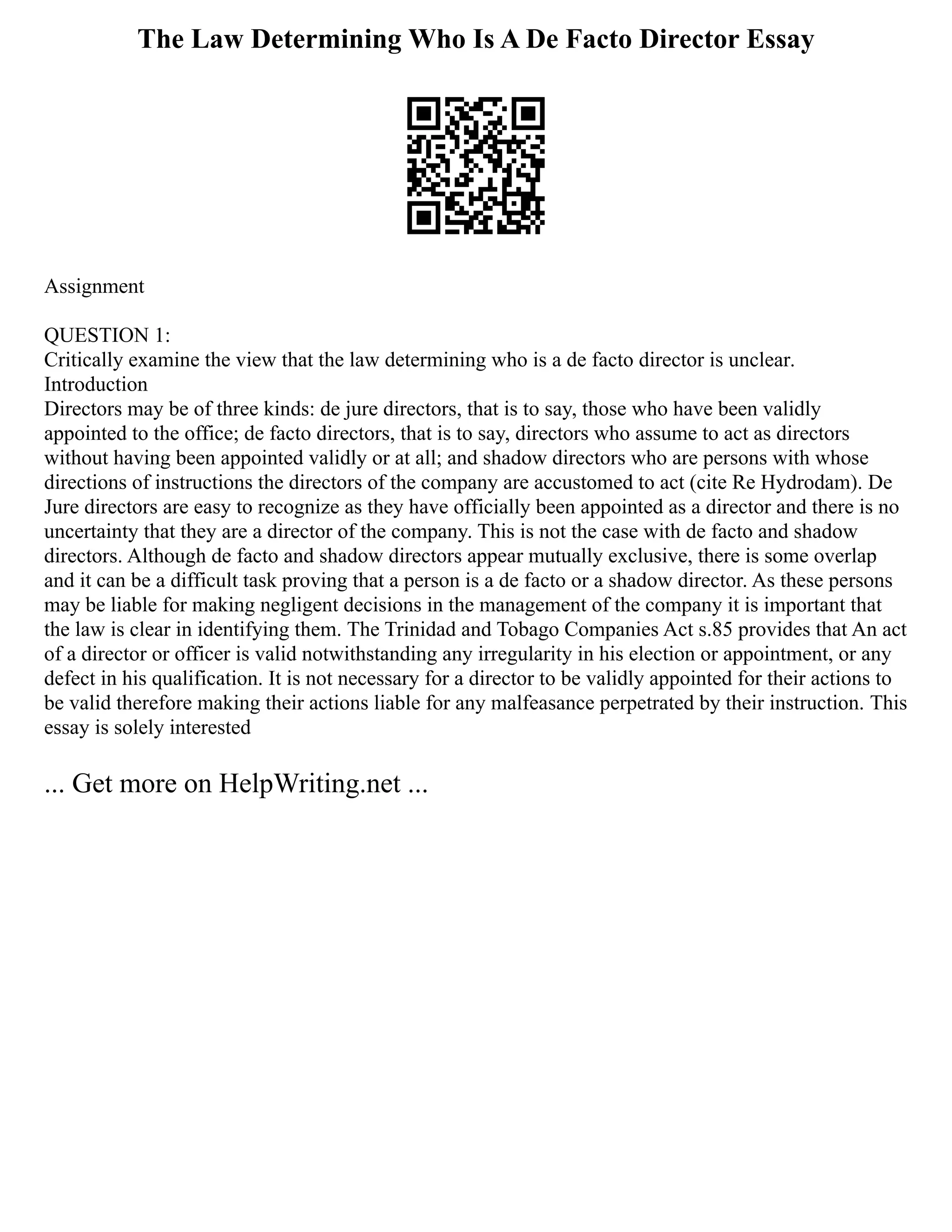 The Law Determining Who Is A De Facto Director Essay
Assignment
QUESTION 1:
Critically examine the view that the law determining who is a de facto director is unclear.
Introduction
Directors may be of three kinds: de jure directors, that is to say, those who have been validly
appointed to the office; de facto directors, that is to say, directors who assume to act as directors
without having been appointed validly or at all; and shadow directors who are persons with whose
directions of instructions the directors of the company are accustomed to act (cite Re Hydrodam). De
Jure directors are easy to recognize as they have officially been appointed as a director and there is no
uncertainty that they are a director of the company. This is not the case with de facto and shadow
directors. Although de facto and shadow directors appear mutually exclusive, there is some overlap
and it can be a difficult task proving that a person is a de facto or a shadow director. As these persons
may be liable for making negligent decisions in the management of the company it is important that
the law is clear in identifying them. The Trinidad and Tobago Companies Act s.85 provides that An act
of a director or officer is valid notwithstanding any irregularity in his election or appointment, or any
defect in his qualification. It is not necessary for a director to be validly appointed for their actions to
be valid therefore making their actions liable for any malfeasance perpetrated by their instruction. This
essay is solely interested
... Get more on HelpWriting.net ...
 