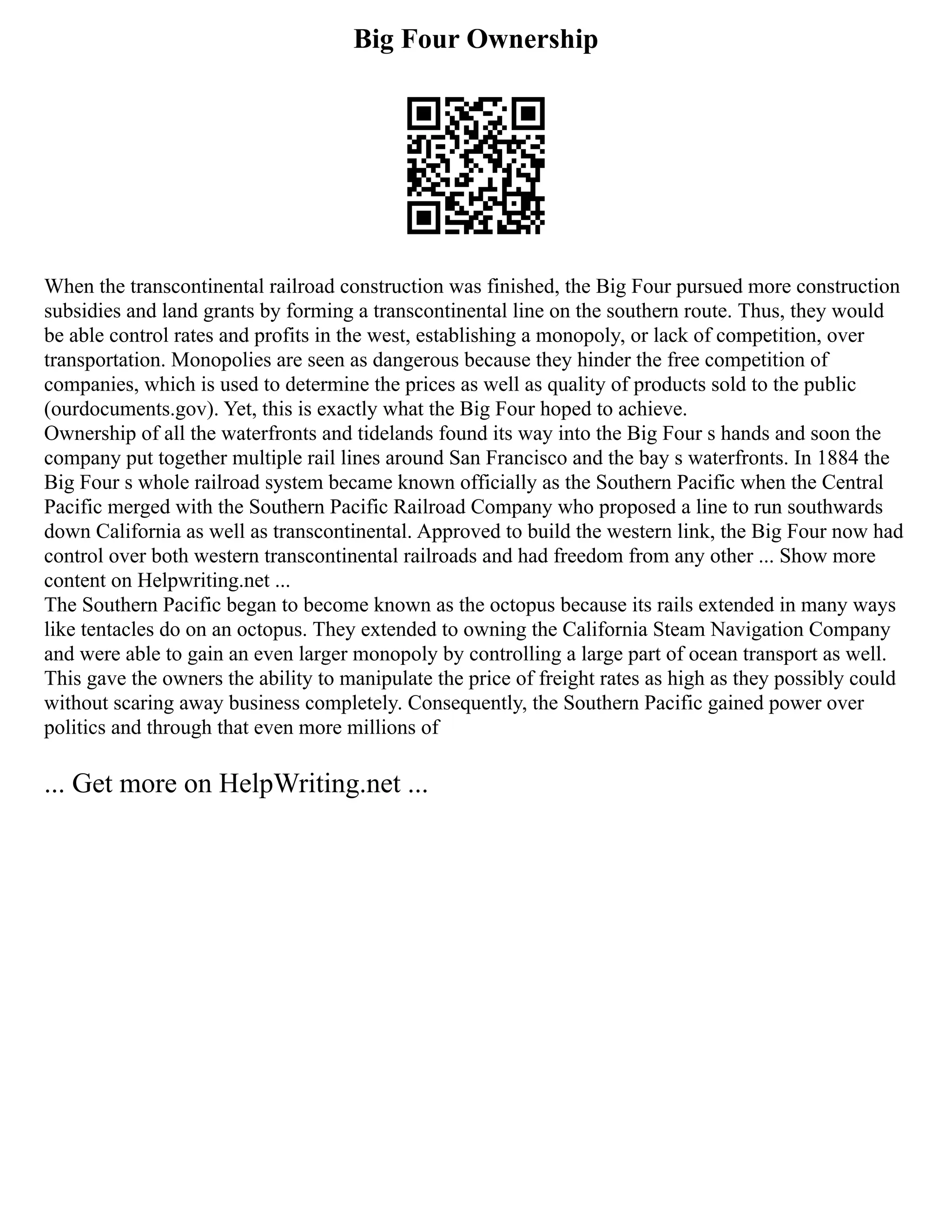 Big Four Ownership
When the transcontinental railroad construction was finished, the Big Four pursued more construction
subsidies and land grants by forming a transcontinental line on the southern route. Thus, they would
be able control rates and profits in the west, establishing a monopoly, or lack of competition, over
transportation. Monopolies are seen as dangerous because they hinder the free competition of
companies, which is used to determine the prices as well as quality of products sold to the public
(ourdocuments.gov). Yet, this is exactly what the Big Four hoped to achieve.
Ownership of all the waterfronts and tidelands found its way into the Big Four s hands and soon the
company put together multiple rail lines around San Francisco and the bay s waterfronts. In 1884 the
Big Four s whole railroad system became known officially as the Southern Pacific when the Central
Pacific merged with the Southern Pacific Railroad Company who proposed a line to run southwards
down California as well as transcontinental. Approved to build the western link, the Big Four now had
control over both western transcontinental railroads and had freedom from any other ... Show more
content on Helpwriting.net ...
The Southern Pacific began to become known as the octopus because its rails extended in many ways
like tentacles do on an octopus. They extended to owning the California Steam Navigation Company
and were able to gain an even larger monopoly by controlling a large part of ocean transport as well.
This gave the owners the ability to manipulate the price of freight rates as high as they possibly could
without scaring away business completely. Consequently, the Southern Pacific gained power over
politics and through that even more millions of
... Get more on HelpWriting.net ...
 