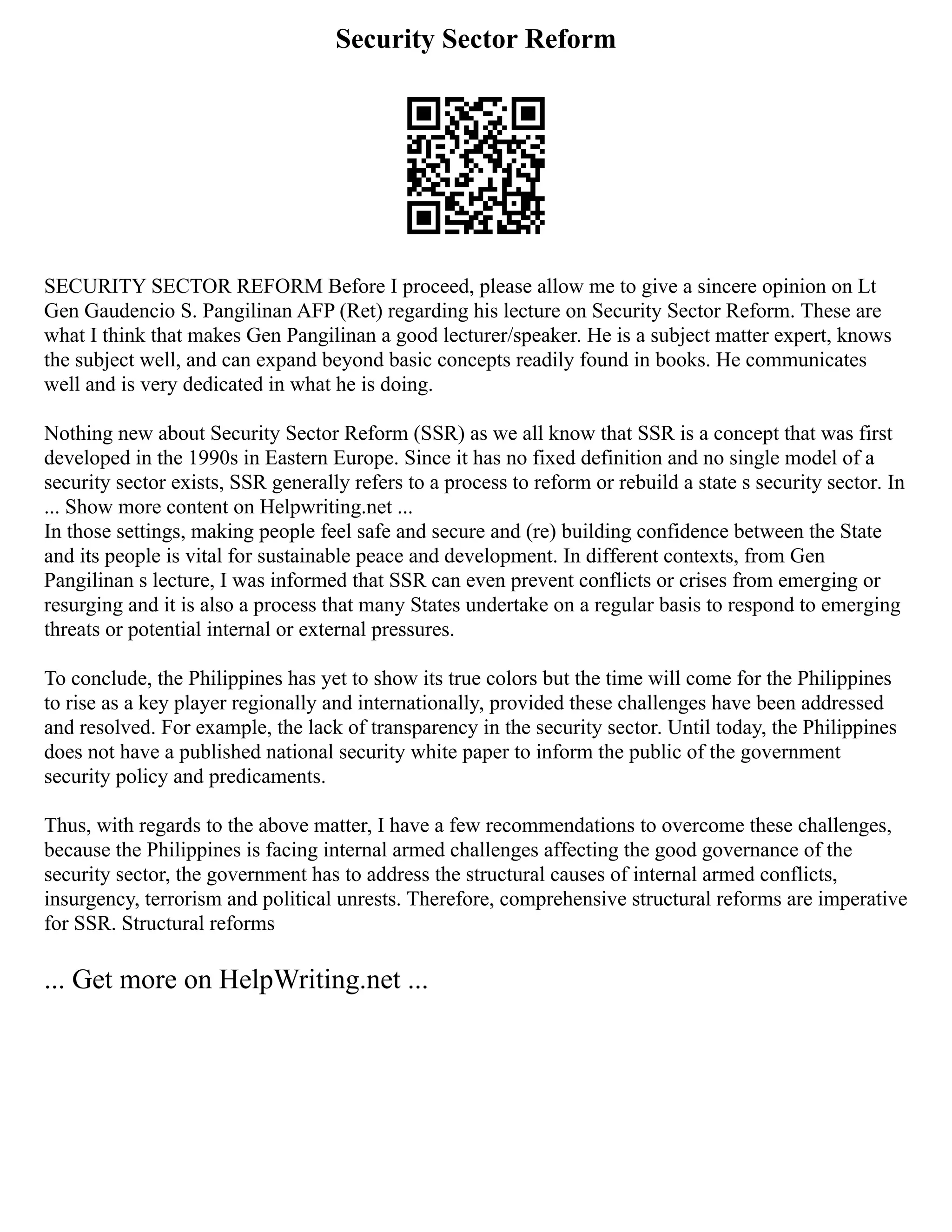 Security Sector Reform
SECURITY SECTOR REFORM Before I proceed, please allow me to give a sincere opinion on Lt
Gen Gaudencio S. Pangilinan AFP (Ret) regarding his lecture on Security Sector Reform. These are
what I think that makes Gen Pangilinan a good lecturer/speaker. He is a subject matter expert, knows
the subject well, and can expand beyond basic concepts readily found in books. He communicates
well and is very dedicated in what he is doing.
Nothing new about Security Sector Reform (SSR) as we all know that SSR is a concept that was first
developed in the 1990s in Eastern Europe. Since it has no fixed definition and no single model of a
security sector exists, SSR generally refers to a process to reform or rebuild a state s security sector. In
... Show more content on Helpwriting.net ...
In those settings, making people feel safe and secure and (re) building confidence between the State
and its people is vital for sustainable peace and development. In different contexts, from Gen
Pangilinan s lecture, I was informed that SSR can even prevent conflicts or crises from emerging or
resurging and it is also a process that many States undertake on a regular basis to respond to emerging
threats or potential internal or external pressures.
To conclude, the Philippines has yet to show its true colors but the time will come for the Philippines
to rise as a key player regionally and internationally, provided these challenges have been addressed
and resolved. For example, the lack of transparency in the security sector. Until today, the Philippines
does not have a published national security white paper to inform the public of the government
security policy and predicaments.
Thus, with regards to the above matter, I have a few recommendations to overcome these challenges,
because the Philippines is facing internal armed challenges affecting the good governance of the
security sector, the government has to address the structural causes of internal armed conflicts,
insurgency, terrorism and political unrests. Therefore, comprehensive structural reforms are imperative
for SSR. Structural reforms
... Get more on HelpWriting.net ...
 
